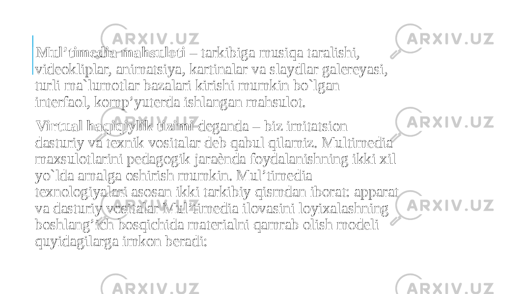  Mul’timedia mahsuloti – tarkibiga musiqa taralishi, videokliplar, animatsiya, kartinalar va slaydlar galereyasi, turli ma`lumotlar bazalari kirishi mumkin bo`lgan interfaol, komp’yuterda ishlangan mahsulot. Virtual haqiqiylik tizimi deganda – biz imitatsion dasturiy va texnik vositalar deb qabul qilamiz. Multimedia maxsulotlarini pedagogik jaraѐnda foydalanishning ikki xil yo`lda amalga oshirish mumkin. Mul’timedia texnologiyalari asosan ikki tarkibiy qismdan iborat: apparat va dasturiy vositalar Mul’timedia ilovasini loyixalashning boshlang’ich bosqichida materialni qamrab olish modeli quyidagilarga imkon beradi: 