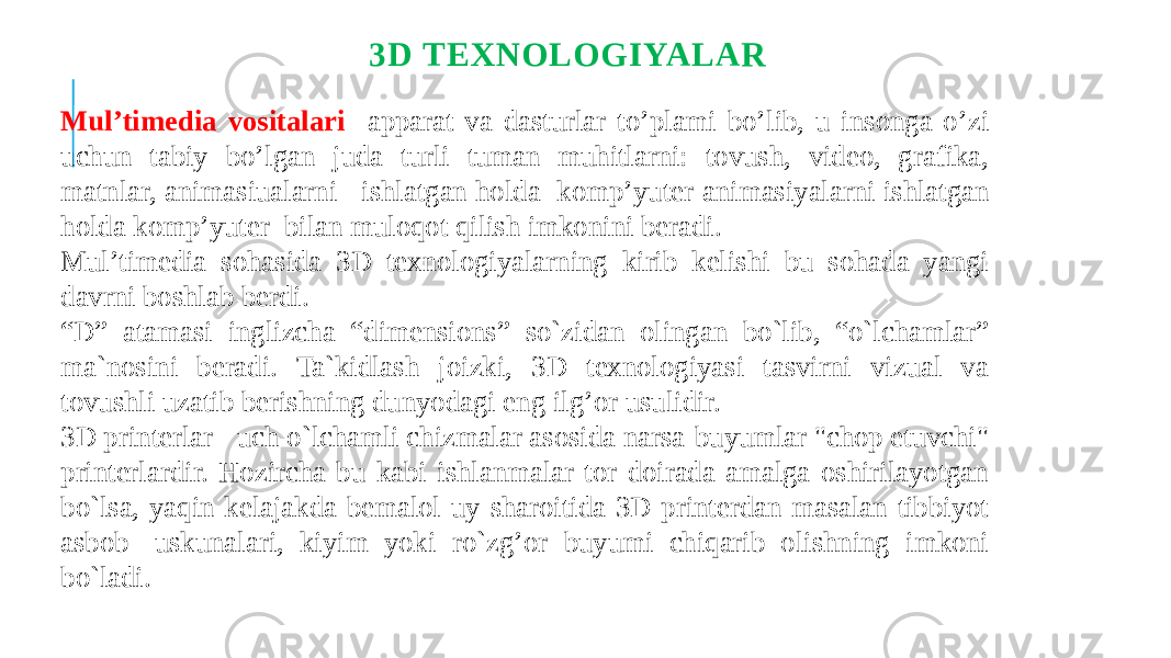 3D TEXNOLOGIYALAR Mul’timedia vositalari apparat va dasturlar to’plami bo’lib, u insonga o’zi uchun tabiy bo’lgan juda turli tuman muhitlarni: tovush, video, grafika, matnlar, animasiualarni ishlatgan holda komp’yuter animasiyalarni ishlatgan holda komp’yuter bilan muloqot qilish imkonini beradi. Mul’timedia sohasida 3D texnologiyalarning kirib kelishi bu sohada yangi davrni boshlab berdi. “ D” atamasi inglizcha “dimensions” so`zidan olingan bo`lib, “o`lchamlar” ma`nosini beradi. Ta`kidlash joizki, 3D texnologiyasi tasvirni vizual va tovushli uzatib berishning dunyodagi eng ilg’or usulidir. 3D printerlar - uch o`lchamli chizmalar asosida narsa-buyumlar &#34;chop etuvchi&#34; printerlardir. Hozircha bu kabi ishlanmalar tor doirada amalga oshirilayotgan bo`lsa, yaqin kelajakda bemalol uy sharoitida 3D-printerdan masalan tibbiyot asbob- uskunalari, kiyim yoki ro`zg’or buyumi chiqarib olishning imkoni bo`ladi. 