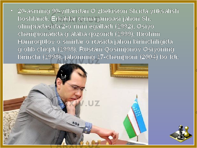 • 20-asrning 90-yillaridan O ` zbekiston Sh.ida yuksalish boshlandi. Erkaklar terma jamoasi jahon Sh. olimpiadasida 2-o ` rinni egalladi (1992), Osiyo chempionatida g ` alaba qozondi (1999). Ibrohim Hamroqulov o ` smirlar o ` rtasida jahon birinchiligida g ` olib chiqdi (1998). Rustam Qosimjonov Osiyoning birinchi (1998), jahonning 17-chempioni (2004) bo ` ldi. 