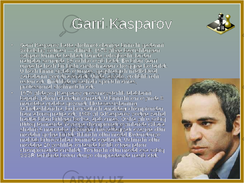 Garri Kasparov • Garri Kasparov katta shohmot olamiga birinchi qadamni Sokolskiy xotirasi — (Minsk, 1978 yil)ga bag‘ishlangan xalqaro turnirda tashladi hamda «uloqboshi»lardan natijalar so‘ngida 3,5 ochko o‘zib ketdi. Bu bilan Garri ungacha hech bir kishi erisholmagan cho‘qqiga ko‘tarildi. U hech kimni siylab o‘tirmas, qaqshatqich intellektual zarbalarini yog‘diraverardi. Unda, avvalo, g‘oliblik ruhi ustun edi. Endilikda u xashaki sportchi emas, professional shohmotchi edi. • 1979 yildayoq Kasparov grossmeysterlik talablarini bajarib, jahon rekordini o‘rnatdi. U birinchi o‘n o‘yinda 8 marotaba g‘alaba qozondi. Mutaxassislarning ta’kidlashlaricha, bu ko‘rsatkich amaldagi chempiondan ham a’loroq natija edi. 1980 yil G.Kasparov yodiga zarhal harflar bilan bitilgan bo‘lsa, ajab emas. O‘sha yili u sobiq ittifoq termasida Yevropa chempionati o‘yinlarida (Skara shahri) 5 marotaba qozongan muvaffaqiyati evaziga oltin medalni qo‘lga kiritdi. Ikkinchi oltin medal Butundunyo maktab bitiruvchilari turnirida egallandi. Uchinchi oltin medalga 20 yoshlilar o‘rtasida bo‘lib o‘tgan jahon chempionatida erishildi. To‘rtinchi oltin medal esa sobiq SSSR tarkibida butun dunyo olimpiadasida nasib etdi.  