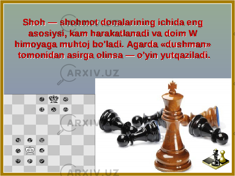 Shoh — shohmot donalarining ichida eng Shoh — shohmot donalarining ichida eng asosiysi, kam harakatlanadi va doim W asosiysi, kam harakatlanadi va doim W himoyaga muhtoj bo&#39;ladi. Agarda «dushman» himoyaga muhtoj bo&#39;ladi. Agarda «dushman» tomonidan asirga olinsa — o&#39;yin yutqaziladi. tomonidan asirga olinsa — o&#39;yin yutqaziladi. 