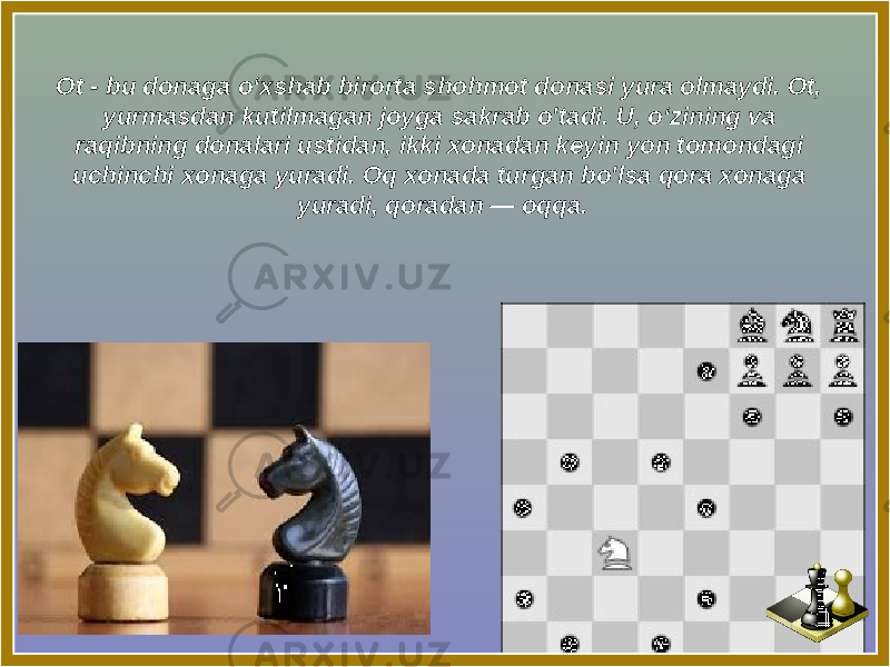 Ot - bu donaga o‘xshab birorta shohmot donasi yura olmaydi. Ot, yurmasdan kutilmagan joyga sakrab o&#39;tadi. U, o‘zining va raqibning donalari ustidan, ikki xonadan keyin yon tomondagi uchinchi xonaga yuradi. Oq xonada turgan bo&#39;lsa qora xonaga yuradi, qoradan — oqqa. 