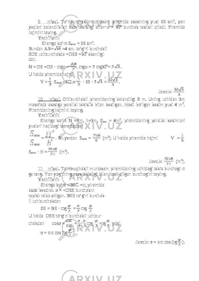 9 – misol. To‘rtburchakli muntazam piramida asosining yuzi 16 sm 2 , yon yoqlari balandliklari asos tekisligi bilan  = 30 0 burchak tashkil qiladi. Piramida hajmini toping. Yechilishi: Shartga ko‘ra S acoc = 16 sm 2 . Bundan A B =16 =4 sm. to‘g‘ri burchakli SOE uchburchakda < OES =30 0 ekanligi- dan. N = OS =OE · ctg  = 2 АВ ctg  = 2 ctg30 0 = 2 3 . U holda piramida hajmi V = 3 1 S acoc · SO = 3 1 · 16 · 2 3 = 3 3 32 . Javob: 3 3 32 10 – misol. Oltiburchakli piramidaning balandligi 8 m . Uning uchidan 3 m masofada asosiga parallel tekislik bilan kesilgan . Hosil bo‘lgan kesim yuzi 4 m 2 . Piramidaning hajmini toping. Yechilishi: Shartga ko‘ra N =8m, h=3m, S kec = 4m 2 , piramidaning parallel kesimlari yuzlari haqidagi teoremadan: S S acoc acoc = h H 2 2 . Bu yerdan S acoc = 9 256 (m 2 ). U holda piramida hajmi V = 3 1 S acoc · H = 27 2048 (m 3 ). Javob: 27 2048 (m 3 ). 11 – misol. T o‘rtburchakli muntazam piramidaning uchidagi tekis burchagi φ ga teng. Yon yog‘ining asos tekisligi bilan hosil qilgan burchagini toping . Yechilishi: Shartga ko‘ra < BSC = φ , piramida asosi kvadrat. α = < OES burchakni topish talab etilgan. BSE to‘g‘ri burchak- li uchburchakdan SE = BE · ctg 2  = 2 a ctg 2  U holda OSE to‘g‘ri burchakli uchbur- chakdan cosα = SE OE = 2/2 a a ctg 2  = tg 2  yoki α = a rc cos (tg 2  ). Javob : α = a rc cos (tg 2  ). 