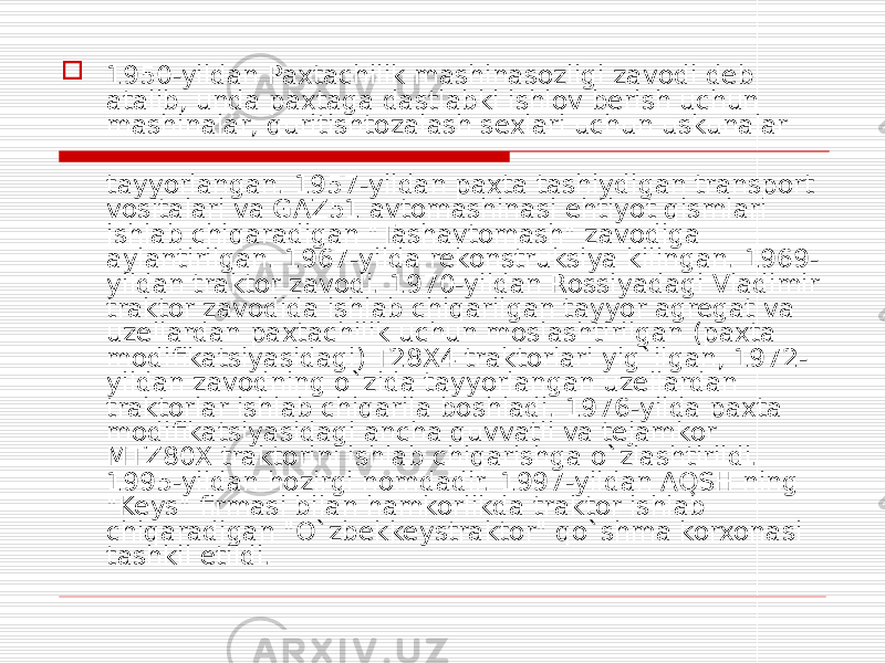  1950-yildan Paxtachilik mashinasozligi zavodi deb atalib, unda paxtaga dastlabki ishlov berish uchun mashinalar, quritishtozalash sexlari uchun uskunalar tayyorlangan. 1957-yildan paxta tashiydigan transport vositalari va GAZ51 avtomashinasi ehtiyot qismlari ishlab chiqaradigan &#34;Tashavtomash&#34; zavodiga aylantirilgan. 1967-yilda rekonstruksiya kilingan. 1969- yildan traktor zavodi. 1970-yildan Rossiyadagi Vladimir traktor zavodida ishlab chiqarilgan tayyor agregat va uzellardan paxtachilik uchun moslashtirilgan (paxta modifikatsiyasidagi) T28X4 traktorlari yig`ilgan, 1972- yildan zavodning o`zida tayyorlangan uzellardan traktorlar ishlab chiqarila boshladi. 1976-yilda paxta modifikatsiyasidagi ancha quvvatli va tejamkor MTZ80X traktorini ishlab chiqarishga o`zlashtirildi. 1995-yildan hozirgi nomdadir. 1997-yildan AQSH ning &#34;Keys&#34; firmasi bilan hamkorlikda traktor ishlab chiqaradigan &#34;O`zbekkeystraktor&#34; qo`shma korxonasi tashkil etildi. 