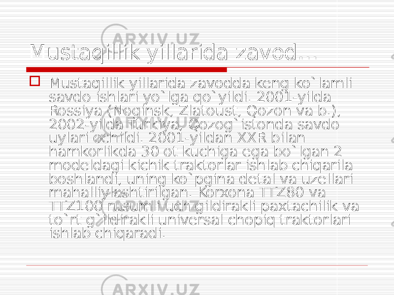 Mustaqillik yillarida zavod…  Mustaqillik yillarida zavodda keng ko`lamli savdo ishlari yo`lga qo`yildi. 2001-yilda Rossiya (Noginsk, Zlatoust, Qozon va b.), 2002-yilda Turkiya, Qozog`istonda savdo uylari ochildi. 2001-yildan XXR bilan hamkorlikda 30 ot kuchiga ega bo`lgan 2 modeldagi kichik traktorlar ishlab chiqarila boshlandi, uning ko`pgina detal va uzellari mahalliylashtirilgan. Korxona TTZ80 va TTZ100 rusumli uch gildirakli paxtachilik va to`rt g`ildirakli universal chopiq traktorlari ishlab chiqaradi. 