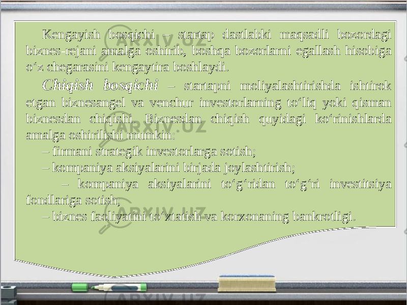 Kengayish bosqichi – startap dastlabki maqsadli bozordagi biznes-rejani amalga oshirib, boshqa bozorlarni egallash hisobiga o‘z chegarasini kengaytira boshlaydi. Chiqish bosqichi – startapni moliyalashtirishda ishtirok etgan biznesangel va venchur investorlarning to‘liq yoki qisman biznesdan chiqishi. Biznesdan chiqish quyidagi ko‘rinishlarda amalga oshirilishi mumkin: – firmani strategik investorlarga sotish; – kompaniya aksiyalarini birjada joylashtirish; – kompaniya aksiyalarini to‘g‘ridan to‘g‘ri investitsiya fondlariga sotish; – biznes faoliyatini to‘xtatish va korxonaning bankrotligi. 