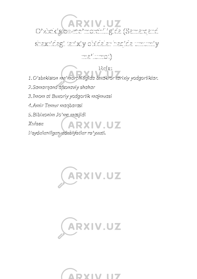 O’zbekiston me’morchiligida (Samarqand shaxridagi tarixiy obidalar haqida umumiy ma’lumot) Reja: 1. O’zbekiston me’morchiligida betakror tarixiy yodgorliklar. 2. Samarqand afsonaviy shahar 3. Imom al Buxoriy yodgorlik majmuasi 4. Amir Temur maqbarasi 5. Bibixonim Jo’me masjidi Xulosa Foydalanilgan adabiyotlar ro’yxati. 