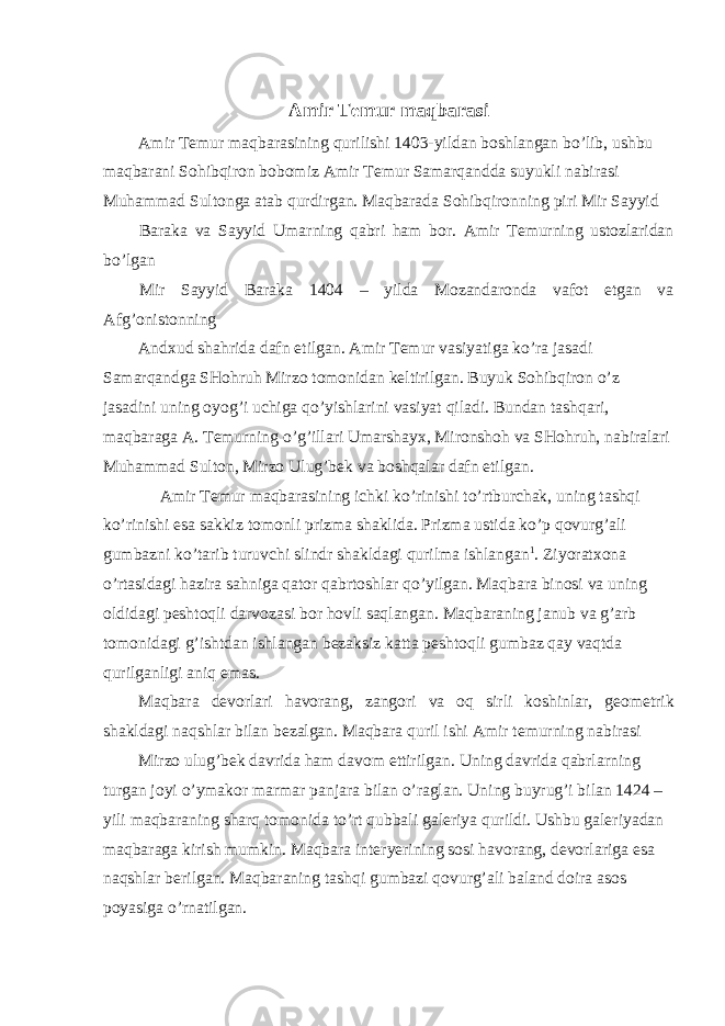 Amir Temur maqbarasi Amir Temur maqbarasining qurilishi 1403-yildan boshlangan bo’lib, ushbu maqbarani Sohibqiron bobomiz Amir Temur Samarqandda suyukli nabirasi Muhammad Sultonga atab qurdirgan. Maqbarada Sohibqironning piri Mir Sayyid Baraka va Sayyid Umarning qabri ham bor. Amir Temurning ustozlaridan bo’lgan Mir Sayyid Baraka 1404 – yilda Mozandaronda vafot etgan va Afg’onistonning Andxud shahrida dafn etilgan. Amir Temur vasiyatiga ko’ra jasadi Samarqandga SHohruh Mirzo tomonidan keltirilgan. Buyuk Sohibqiron o’z jasadini uning oyog’i uchiga qo’yishlarini vasiyat qiladi. Bundan tashqari, maqbaraga A. Temurning o’g’illari Umarshayx, Mironshoh va SHohruh, nabiralari Muhammad Sulton, Mirzo Ulug’bek va boshqalar dafn etilgan. Amir Temur maqbarasining ichki ko’rinishi to’rtburchak, uning tashqi ko’rinishi esa sakkiz tomonli prizma shaklida. Prizma ustida ko’p qovurg’ali gumbazni ko’tarib turuvchi slindr shakldagi qurilma ishlangan 1 . Ziyoratxona o’rtasidagi hazira sahniga qator qabrtoshlar qo’yilgan. Maqbara binosi va uning oldidagi peshtoqli darvozasi bor hovli saqlangan. Maqbaraning janub va g’arb tomonidagi g’ishtdan ishlangan bezaksiz katta peshtoqli gumbaz qay vaqtda qurilganligi aniq emas. Maqbara devorlari havorang, zangori va oq sirli koshinlar, geometrik shakldagi naqshlar bilan bezalgan. Maqbara quril ishi Amir temurning nabirasi Mirzo ulug’bek davrida ham davom ettirilgan. Uning davrida qabrlarning turgan joyi o’ymakor marmar panjara bilan o’raglan. Uning buyrug’i bilan 1424 – yili maqbaraning sharq tomonida to’rt qubbali galeriya qurildi. Ushbu galeriyadan maqbaraga kirish mumkin. Maqbara interyerining sosi havorang, devorlariga esa naqshlar berilgan. Maqbaraning tashqi gumbazi qovurg’ali baland doira asos poyasiga o’rnatilgan. 