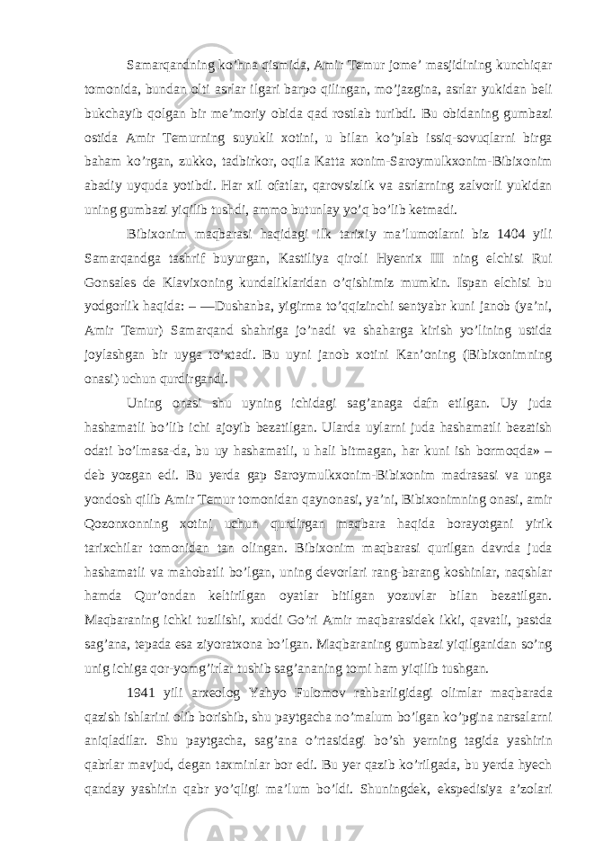 Samarqandning ko’hna qismida, Amir Temur jome’ masjidining kunchiqar tomonida, bundan olti asrlar ilgari barpo qilingan, mo’jazgina, asrlar yukidan beli bukchayib qolgan bir me’moriy obida qad rostlab turibdi. Bu obidaning gumbazi ostida Amir Temurning suyukli xotini, u bilan ko’plab issiq-sovuqlarni birga baham ko’rgan, zukko, tadbirkor, oqila Katta xonim-Saroymulkxonim-Bibixonim abadiy uyquda yotibdi. Har xil ofatlar, qarovsizlik va asrlarning zalvorli yukidan uning gumbazi yiqilib tushdi, ammo butunlay yo’q bo’lib ketmadi. Bibixonim maqbarasi haqidagi ilk tarixiy ma’lumotlarni biz 1404 yili Samarqandga tashrif buyurgan, Kastiliya qiroli Hyenrix III ning elchisi Rui Gonsales de Klavixoning kundaliklaridan o’qishimiz mumkin. Ispan elchisi bu yodgorlik haqida: – ―Dushanba, yigirma to’qqizinchi sentyabr kuni janob (ya’ni, Amir Temur) Samarqand shahriga jo’nadi va shaharga kirish yo’lining ustida joylashgan bir uyga to’xtadi. Bu uyni janob xotini Kan’oning (Bibixonimning onasi) uchun qurdirgandi. Uning onasi shu uyning ichidagi sag’anaga dafn etilgan. Uy juda hashamatli bo’lib ichi ajoyib bezatilgan. Ularda uylarni juda hashamatli bezatish odati bo’lmasa-da, bu uy hashamatli, u hali bitmagan, har kuni ish bormoqda» – deb yozgan edi. Bu yerda gap Saroymulkxonim-Bibixonim madrasasi va unga yondosh qilib Amir Temur tomonidan qaynonasi, ya’ni, Bibixonimning onasi, amir Qozonxonning xotini uchun qurdirgan maqbara haqida borayotgani yirik tarixchilar tomonidan tan olingan. Bibixonim maqbarasi qurilgan davrda juda hashamatli va mahobatli bo’lgan, uning devorlari rang-barang koshinlar, naqshlar hamda Qur’ondan keltirilgan oyatlar bitilgan yozuvlar bilan bezatilgan. Maqbaraning ichki tuzilishi, xuddi Go’ri Amir maqbarasidek ikki, qavatli, pastda sag’ana, tepada esa ziyoratxona bo’lgan. Maqbaraning gumbazi yiqilganidan so’ng unig ichiga qor-yomg’irlar tushib sag’ananing tomi ham yiqilib tushgan. 1941 yili arxeolog Yahyo Fulomov rahbarligidagi olimlar maqbarada qazish ishlarini olib borishib, shu paytgacha no’malum bo’lgan ko’pgina narsalarni aniqladilar. Shu paytgacha, sag’ana o’rtasidagi bo’sh yerning tagida yashirin qabrlar mavjud, degan taxminlar bor edi. Bu yer qazib ko’rilgada, bu yerda hyech qanday yashirin qabr yo’qligi ma’lum bo’ldi. Shuningdek, ekspedisiya a’zolari 