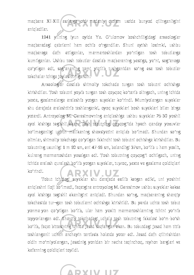 maqbara XI-XII asrlarga oid madaniy qatlam ustida bunyod qilinganligini aniqladilar. 1941 yilning iyun oyida Ya. G’ulomov boshchiligidagi arxeologlar maqbaradagi qabrlarni ham ochib o’rgandilar. Shuni aytish lozimki, ushbu maqbaraga dafn etilganlar, marmartoshlardan yo’nilgan tosh tobutlarga kumilganlar. Ushbu tosh tobutlar dastlab maqbaraning pastiga, ya’ni, sag’anaga qo’yilgan edi, sag’ananing tomi yiqilib tushganidan so’ng esa tosh tobutlar tokchalar ichiga joylashtirilgandir. Arxeologlar dastlab shimoliy tokchada turgan tosh tobutni ochishga kirishdilar. Tosh tobutni yopib turgan tosh qopqoq ko’tarib olingach, uning ichida paxta, gazlamalarga aralashib yotgan suyaklar ko’rindi. Mumiyolangan suyaklar shu darajada aralashtirib tashlanganki, oyoq suyaklari bosh suyaklari bilan birga yotardi. Antropolog M. Gerasimovning aniqlashiga ushbu suyaklar 25-30 yoshli ayol kishiga tegishli ekan. Tosh tobutning qopqog’ida hyech qanday yozuvlar bo’lmaganligi uchun malikaning shaxsiyatini aniqlab bo’lmadi. Shundan so’ng olimlar, shimoliy tokchaga qo’yilgan ikkinchi tosh tobutni ochishga kirishdilar. Bu tobutning uzunligi 1 m 90 sm, eni 47-66 sm, balandligi 37sm, bo’lib u ham yaxlit, kulrang marmartoshdan yasalgan edi. Tosh tobutning qopqog’i ochilgach, uning ichida aralash quralash bo’lib yotgan suyaklar, tuproq, paxta va gazlama qoldiqlari ko’rindi. Tobut ichidagi suyaklar shu darajada ezilib ketgan ediki, uni yoshini aniqlashni iloji bo’lmadi, faqatgina antropolog M. Gerasimov ushbu suyaklar keksa ayol kishiga tegishli ekanligini aniqladi. Shundan so’ng, maqbaraning sharqiy tokchasida tur¬gan tosh tobutlarni ochishga kirishildi. Bu yerda uchta tosh tobut yonma-yon qo’yilgan bo’lib, ular ham yaxlit marmartoshlarning ichini yo’nib tayyorlangan edi. Sharqiy tokchadagi uchala tosh tobutning ikkalasi bo’m-bo’sh bo’lib, faqat bittasining ichida jasad saqlangan ekan. Bu tobutdagi jasad ham titib tashlanganli uchun anchayin tartibsiz holatda yotar edi. Jasad dafn qilinishidan oldin mo’miyolangan, jasadnig yonidan bir necha taqinchoq, rayhon barglari va kafanning qoldiqlari topildi. 