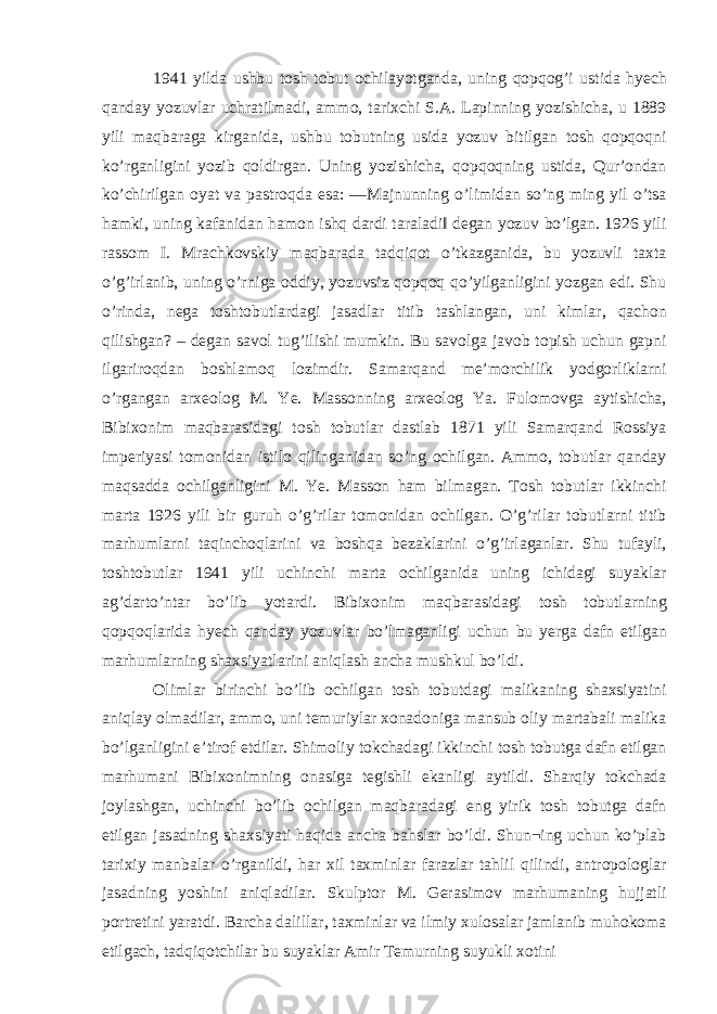 1941 yilda ushbu tosh tobut ochilayotganda, uning qopqog’i ustida hyech qanday yozuvlar uchratilmadi, ammo, tarixchi S.A. Lapinning yozishicha, u 1889 yili maqbaraga kirganida, ushbu tobutning usida yozuv bitilgan tosh qopqoqni ko’rganligini yozib qoldirgan. Uning yozishicha, qopqoqning ustida, Qur’ondan ko’chirilgan oyat va pastroqda esa: ―Majnunning o’limidan so’ng ming yil o’tsa hamki, uning kafanidan hamon ishq dardi taraladi‖ degan yozuv bo’lgan. 1926 yili rassom I. Mrachkovskiy maqbarada tadqiqot o’tkazganida, bu yozuvli taxta o’g’irlanib, uning o’rniga oddiy, yozuvsiz qopqoq qo’yilganligini yozgan edi. Shu o’rinda, nega toshtobutlardagi jasadlar titib tashlangan, uni kimlar, qachon qilishgan? – degan savol tug’ilishi mumkin. Bu savolga javob topish uchun gapni ilgariroqdan boshlamoq lozimdir. Samarqand me’morchilik yodgorliklarni o’rgangan arxeolog M. Ye. Massonning arxeolog Ya. Fulomovga aytishicha, Bibixonim maqbarasidagi tosh tobutlar dastlab 1871 yili Samarqand Rossiya imperiyasi tomonidan istilo qilinganidan so’ng ochilgan. Ammo, tobutlar qanday maqsadda ochilganligini M. Ye. Masson ham bilmagan. Tosh tobutlar ikkinchi marta 1926 yili bir guruh o’g’rilar tomonidan ochilgan. O’g’rilar tobutlarni titib marhumlarni taqinchoqlarini va boshqa bezaklarini o’g’irlaganlar. Shu tufayli, toshtobutlar 1941 yili uchinchi marta ochilganida uning ichidagi suyaklar ag’darto’ntar bo’lib yotardi. Bibixonim maqbarasidagi tosh tobutlarning qopqoqlarida hyech qanday yozuvlar bo’lmaganligi uchun bu yerga dafn etilgan marhumlarning shaxsiyatlarini aniqlash ancha mushkul bo’ldi. Olimlar birinchi bo’lib ochilgan tosh tobutdagi malikaning shaxsiyatini aniqlay olmadilar, ammo, uni temuriylar xonadoniga mansub oliy martabali malika bo’lganligini e’tirof etdilar. Shimoliy tokchadagi ikkinchi tosh tobutga dafn etilgan marhumani Bibixonimning onasiga tegishli ekanligi aytildi. Sharqiy tokchada joylashgan, uchinchi bo’lib ochilgan maqbaradagi eng yirik tosh tobutga dafn etilgan jasadning shaxsiyati haqida ancha bahslar bo’ldi. Shun¬ing uchun ko’plab tarixiy manbalar o’rganildi, har xil taxminlar farazlar tahlil qilindi, antropologlar jasadning yoshini aniqladilar. Skulptor M. Gerasimov marhumaning hujjatli portretini yaratdi. Barcha dalillar, taxminlar va ilmiy xulosalar jamlanib muhokoma etilgach, tadqiqotchilar bu suyaklar Amir Temurning suyukli xotini 