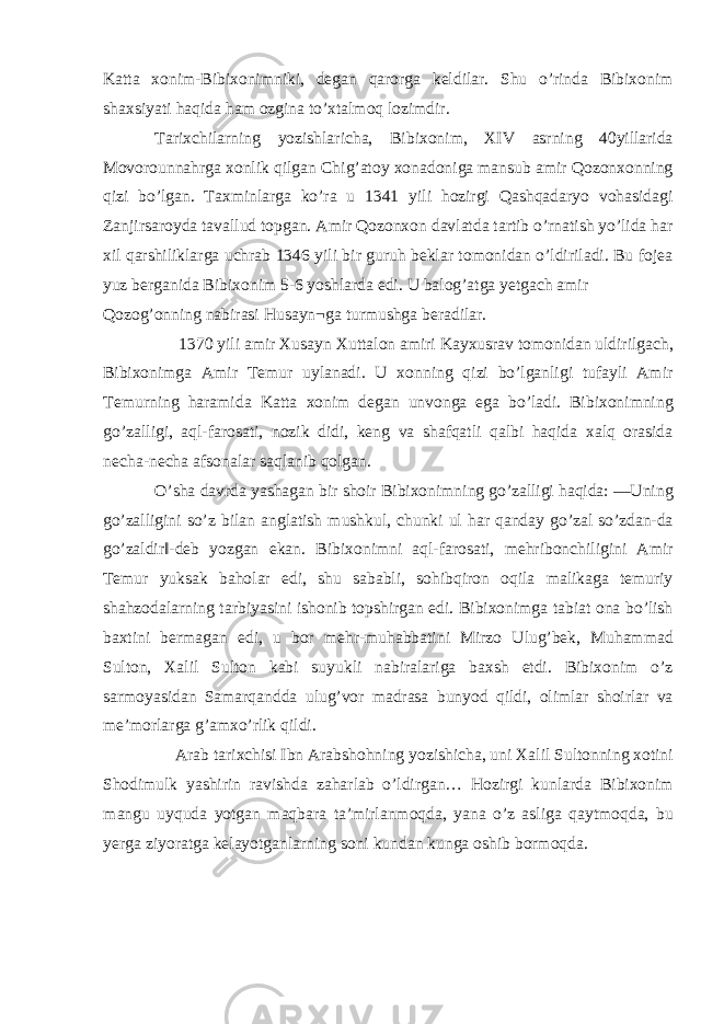 Katta xonim-Bibixonimniki, degan qarorga keldilar. Shu o’rinda Bibixonim shaxsiyati haqida ham ozgina to’xtalmoq lozimdir. Tarixchilarning yozishlaricha, Bibixonim, XIV asrning 40yillarida Movorounnahrga xonlik qilgan Chig’atoy xonadoniga mansub amir Qozonxonning qizi bo’lgan. Taxminlarga ko’ra u 1341 yili hozirgi Qashqadaryo vohasidagi Zanjirsaroyda tavallud topgan. Amir Qozonxon davlatda tartib o’rnatish yo’lida har xil qarshiliklarga uchrab 1346 yili bir guruh beklar tomonidan o’ldiriladi. Bu fojea yuz berganida Bibixonim 5-6 yoshlarda edi. U balog’atga yetgach amir Qozog’onning nabirasi Husayn¬ga turmushga beradilar. 1370 yili amir Xusayn Xuttalon amiri Kayxusrav tomonidan uldirilgach, Bibixonimga Amir Temur uylanadi. U xonning qizi bo’lganligi tufayli Amir Temurning haramida Katta xonim degan unvonga ega bo’ladi. Bibixonimning go’zalligi, aql-farosati, nozik didi, keng va shafqatli qalbi haqida xalq orasida necha-necha afsonalar saqlanib qolgan. O’sha davrda yashagan bir shoir Bibixonimning go’zalligi haqida: ―Uning go’zalligini so’z bilan anglatish mushkul, chunki ul har qanday go’zal so’zdan-da go’zaldir‖-deb yozgan ekan. Bibixonimni aql-farosati, mehribonchiligini Amir Temur yuksak baholar edi, shu sababli, sohibqiron oqila malikaga temuriy shahzodalarning tarbiyasini ishonib topshirgan edi. Bibixonimga tabiat ona bo’lish baxtini bermagan edi, u bor mehr-muhabbatini Mirzo Ulug’bek, Muhammad Sulton, Xalil Sulton kabi suyukli nabiralariga baxsh etdi. Bibixonim o’z sarmoyasidan Samarqandda ulug’vor madrasa bunyod qildi, olimlar shoirlar va me’morlarga g’amxo’rlik qildi. Arab tarixchisi Ibn Arabshohning yozishicha, uni Xalil Sultonning xotini Shodimulk yashirin ravishda zaharlab o’ldirgan… Hozirgi kunlarda Bibixonim mangu uyquda yotgan maqbara ta’mirlanmoqda, yana o’z asliga qaytmoqda, bu yerga ziyoratga kelayotganlarning soni kundan kunga oshib bormoqda. 