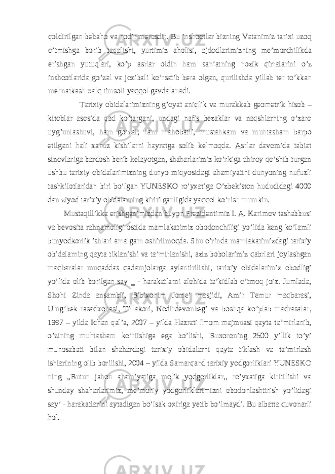 qoldirilgan bebaho va nodir merosdir. Bu inshootlar bizning Vatanimiz tarixi uzoq o’tmishga borib taqalishi, yurtimiz aholisi, ajdodlarimizning me’morchilikda erishgan yutuqlari, ko’p asrlar oldin ham san’atning nozik qirralarini o’z inshootlarida go’zal va jozibali ko’rsatib bera olgan, qurilishda yillab ter to’kkan mehnatkash xalq timsoli yaqqol gavdalanadi. Tarixiy obidalarimizning g’oyat aniqlik va murakkab geometrik hisob – kitoblar asosida qad ko’targani, undagi nafis bezaklar va naqshlarning o’zaro uyg’unlashuvi, ham go’zal, ham mahobatli, mustahkam va muhtasham barpo etilgani hali xanuz kishilarni hayratga solib kelmoqda. Asrlar davomida tabiat sinovlariga bardosh berib kelayotgan, shaharlarimiz ko’rkiga chiroy qo’shib turgan ushbu tarixiy obidalarimizning dunyo miqyosidagi ahamiyatini dunyoning nufuzli tashkilotlaridan biri bo’lgan YUNESKO ro’yxatiga O’zbekiston hududidagi 4000 dan ziyod tarixiy obidalarning kiritilganligida yaqqol ko’rish mumkin. Mustaqillikka erishganimizdan buyon Prezidentimiz I. A. Karimov tashabbusi va bevosita rahnamoligi ostida mamlakatimiz obodonchiligi yo’lida keng ko’lamli bunyodkorlik ishlari amalgam oshirilmoqda. Shu o’rinda mamlakatimizdagi tarixiy obidalarning qayta tiklanishi va ta’mirlanishi, aziz bobolarimiz qabrlari joylashgan maqbaralar muqaddas qadamjolarga aylantirilishi, tarixiy obidalarimiz obodligi yo’lida olib borilgan say ‗ - harakatlarni alohida ta’kidlab o’tmoq joiz. Jumlada, Shohi Zinda ansambli, Bibixonim Jome’ masjidi, Amir Temur maqbarasi, Ulug’bek rasadxonasi, Tillakori, Nodirdevonbegi va boshqa ko’plab madrasalar, 1997 – yilda Ichan qal’a, 2007 – yilda Hazrati Imom majmuasi qayta ta’mirlanib, o’zining muhtasham ko’riishiga ega bo’lishi, Buxoroning 2500 yillik to’yi munosabati bilan shahardagi tarixiy obidalarni qayta tiklash va ta’mirlash ishlarining olib borilishi, 2004 – yilda Samarqand tarixiy yodgorliklari YUNESKO ning ,,Butun jahon ahamiyatiga molik yodgorliklar,, ro’yxatiga kiritilishi va shunday shaharlarimiz, me’moriy yodgorliklarimizni obodonlashtirish yo’lidagi say’ - harakatlarini aytadigan bo’lsak oxiriga yetib bo’lmaydi. Bu albatta quvonarli hol. 