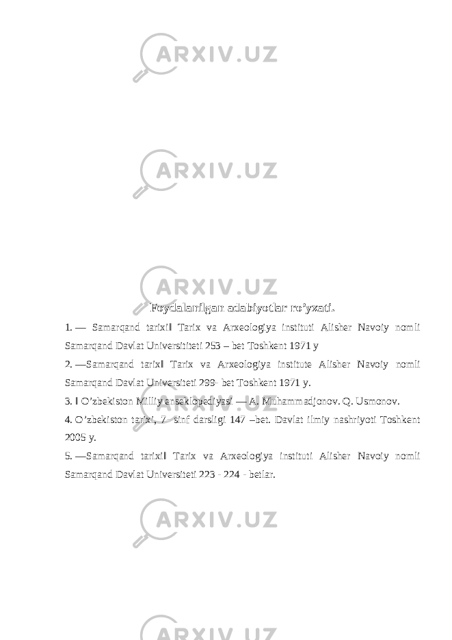  Foydalanilgan adabiyotlar ro’yxati. 1. ― Samarqand tarixi‖ Tarix va Arxeologiya instituti Alisher Navoiy nomli Samarqand Davlat Universititeti 253 – bet Toshkent 1971 y 2. ―Samarqand tarix‖ Tarix va Arxeologiya institute Alisher Navoiy nomli Samarqand Davlat Universiteti 299- bet Toshkent 1971 y. 3. ‖ O’zbekiston Milliy enseklopediyasi ― A. Muhammadjonov. Q. Usmonov. 4. O’zbekiston tarixi, 7- sinf darsligi 147 –bet. Davlat ilmiy nashriyoti Toshkent 2005 y. 5. ―Samarqand tarixi‖ Tarix va Arxeologiya instituti Alisher Navoiy nomli Samarqand Davlat Universiteti 223 - 224 - betlar. 