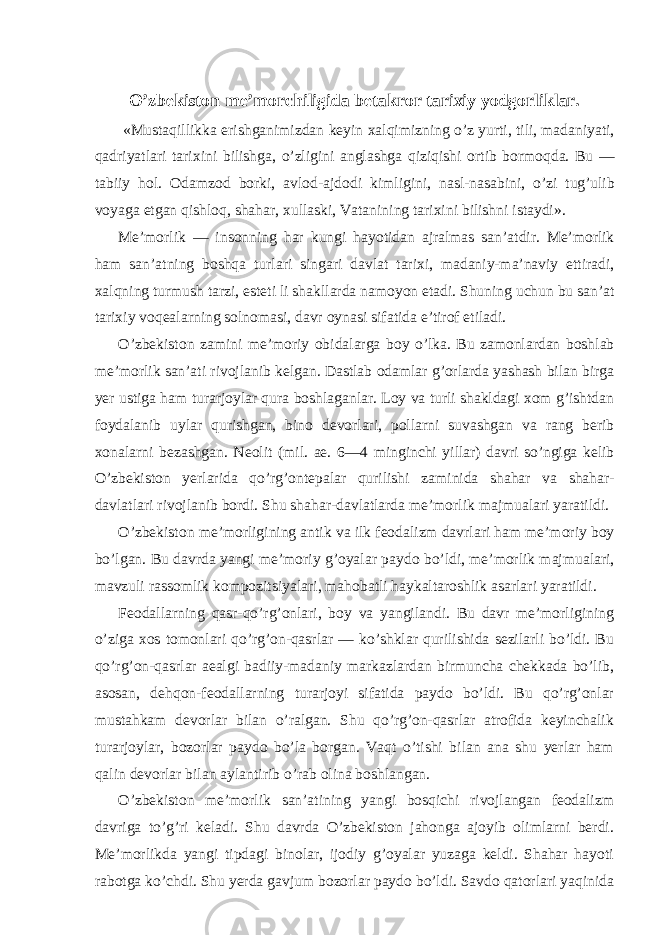 O’zbekiston me’morchiligida betakror tarixiy yodgorliklar. «Mustaqillikka erishganimizdan keyin xalqimizning o’z yurti, tili, madaniyati, qadriyatlari tarixini bilishga, o’zligini anglashga qiziqishi ortib bormoqda. Bu — tabiiy hol. Odamzod borki, avlod-ajdodi kimligini, nasl-nasabini, o’zi tug’ulib voyaga etgan qishloq, shahar, xullaski, Vatanining tarixini bilishni istaydi». Me’morlik — insonning har kungi hayotidan ajralmas san’atdir. Me’morlik ham san’atning boshqa turlari singari davlat tarixi, madaniy-ma’naviy ettiradi, xalqning turmush tarzi, esteti li shakllarda namoyon etadi. Shuning uchun bu san’at tarixiy voqealarning solnomasi, davr oynasi sifatida e’tirof etiladi. O’zbekiston zamini me’moriy obidalarga boy o’lka. Bu zamonlardan boshlab me’morlik san’ati rivojlanib kelgan. Dastlab odamlar g’orlarda yashash bilan birga yer ustiga ham turarjoylar qura boshlaganlar. Loy va turli shakldagi xom g’ishtdan foydalanib uylar qurishgan, bino devorlari, pollarni suvashgan va rang berib xonalarni bezashgan. Neolit (mil. ae. 6—4 minginchi yillar) davri so’ngiga kelib O’zbekiston yerlarida qo’rg’ontepalar qurilishi zaminida shahar va shahar- davlatlari rivojlanib bordi. Shu shahar-davlatlarda me’morlik majmualari yaratildi. O’zbekiston me’morligining antik va ilk feodalizm davrlari ham me’moriy boy bo’lgan. Bu davrda yangi me’moriy g’oyalar paydo bo’ldi, me’morlik majmualari, mavzuli rassomlik kompozitsiyalari, mahobatli haykaltaroshlik asarlari yaratildi. Feodallarning qasr-qo’rg’onlari, boy va yangilandi. Bu davr me’morligining o’ziga xos tomonlari qo’rg’on-qasrlar — ko’shklar qurilishida sezilarli bo’ldi. Bu qo’rg’on-qasrlar aealgi badiiy-madaniy markazlardan birmuncha chekkada bo’lib, asosan, dehqon-feodallarning turarjoyi sifatida paydo bo’ldi. Bu qo’rg’onlar mustahkam devorlar bilan o’ralgan. Shu qo’rg’on-qasrlar atrofida keyinchalik turarjoylar, bozorlar paydo bo’la borgan. Vaqt o’tishi bilan ana shu yerlar ham qalin devorlar bilan aylantirib o’rab olina boshlangan. O’zbekiston me’morlik san’atining yangi bosqichi rivojlangan feodalizm davriga to’g’ri keladi. Shu davrda O’zbekiston jahonga ajoyib olimlarni berdi. Me’morlikda yangi tipdagi binolar, ijodiy g’oyalar yuzaga keldi. Shahar hayoti rabotga ko’chdi. Shu yerda gavjum bozorlar paydo bo’ldi. Savdo qatorlari yaqinida 