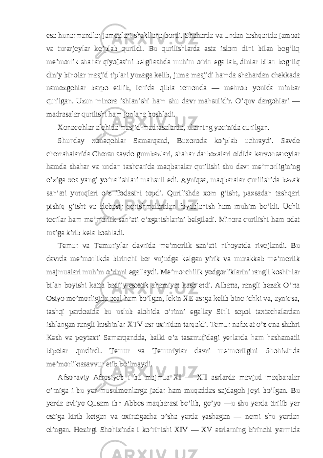 esa hunarmandlar jamoalari shakllana bordi. Shaharda va undan tashqarida jamoat va turarjoylar ko’plab qurildi. Bu qurilishlarda asta islom dini bilan bog’liq me’morlik shahar qiyofasini belgilashda muhim o’rin egallab, dinlar bilan bog’liq diniy binolar masjid tiplari yuzaga kelib, juma masjidi hamda shahardan chekkada namozgohlar barpo etilib, ichida qibla tomonda — mehrob yonida minbar qurilgan. Uzun minora ishlanishi ham shu davr mahsulidir. O’quv dargohlari — madrasalar qurilishi ham jonlana boshladi. Xonaqohlar alohida masjid-madrasalarda, ularning yaqinida qurilgan. Shunday xonaqohlar Samarqand, Buxoroda ko’plab uchraydi. Savdo chorrahalarida Chorsu savdo gumbazlari, shahar darbozalari oldida karvonsaroylar hamda shahar va undan tashqarida maqbaralar qurilishi shu davr me’morligining o’ziga xos yangi yo’nalishlari mahsuli edi. Ayniqsa, maqbaralar qurilishida bezak san’ati yutuqlari o’z ifodasini topdi. Qurilishda xom g’isht, paxsadan tashqari pishiq g’isht va alebastr qorishmalaridan foydalanish ham muhim bo’ldi. Uchli toqilar ham me’morlik san’ati o’zgarishlarini belgiladi. Minora qurilishi ham odat tusiga kirib kela boshladi. Temur va Temuriylar davrida me’morlik san’ati nihoyatda rivojlandi. Bu davrda me’morlikda birinchi bor vujudga kelgan yirik va murakkab me’morlik majmualari muhim o’rinni egallaydi. Me’morchilik yodgorliklarini rangli koshinlar bilan boyishi katta badiiy-estetik ahamiyat kasb etdi. Albatta, rangli bezak O’rta Osiyo me’morligida aeal ham bo’lgan, lekin XE asrga kelib bino ichki va, ayniqsa, tashqi pardozida bu uslub alohida o’rinni egallay Sirli sopol taxtachalardan ishlangan rangli koshinlar XTV asr oxiridan tarqaldi. Temur nafaqat o’z ona shahri Kesh va poytaxti Samarqandda, balki o’z tasarrufidagi yerlarda ham hashamatli bipolar qurdirdi. Temur va Temuriylar davri me’moriigini Shohizinda me’morliktasavvur etib bo’lmaydi. Afsonaviy Afrosiyob i bu majmua XI — XII asrlarda mavjud maqbaralar o’rniga i bu yer musulmonlarga jadar ham muqaddas sajdagoh joyi bo’lgan. Bu yerda avliyo Qusam ibn Abbos maqbarasi bo’lib, go’yo ―u shu yerda tirilib yer ostiga kirib ketgan va oxiratgacha o’sha yerda yashagan ― nomi shu yerdan olingan. Hozirgi Shohizinda i ko’rinishi XIV — XV asrlarning birinchi yarmida 