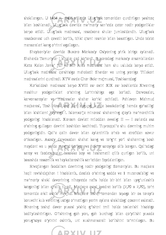 shakllangan. U 1434 — 1435-yillarda Ulug’bek tomonidan qurdirilgan peshtoq bilan boshlanadi. Ulug’bek davrida me’moriy san’atda qator nodir yodgorliklar barpo etildi. Ulug’bek madrasasi, rasadxona shular jumlasidandir. Ulug’bek rasadxonasi uch qavatli bo’lib, ichki qismi rasmlar bilan bezatilgan. Unda tabiat manzaralari keng o’rinni egallagan. Shayboniylar davrida Buxoro Markaziy Osiyoning yirik biriga aylanadi. Shaharda Temuriylar i binolar qad ko’tardi. Buxorodagi markaziy ansambllardan Katta Kalon Jome’ jidi va Mir Arab madrasasi ham shu uslubda barpo etildi. Ulug’bek madrasasi qarshisiga mahobatli Sherdor va uning yoniga Tillakori madrasalarini qurdiradi. XTV asrda Chor-Bakr majmuasi, Toshkentdagi Ko’kaldosh madrasasi barpo XVIII asr oxiri XIX asr boshlarida Xivaning mashhur yodgorliklari o’zining Lo’rinishiga ega bo’ladi. Darvozalar, karvonsaroylar va madrasalar shahar ko’rki ochiladi. Pahlavon Mahmud maqbarasi, Tosh Hovli kabi dari bugungi kunda bezakdorligi hamda go’zalligi bilan kishilarni hayratga i. Islomxo’ja minorasi shaharning ajoyib me’morchilik yodgorligi hisoblanadi. Xorazm davlati miloddan avvalgi II — I asrlarda esa o’zining gullagan davrini boshidan kechiradi. Tuproqqal’a shu davrning muhim yodgorligidir. Qal’a qalin devor bilan aylantirilib o’rab va atrofidan zovur o’tkazilgan. Asosiy darvozadan shahai keng va to’g’ri yo’l shaharning bosh maydoni va u yerda mavjud bo’lgan va hokim saroyiga olib borgan. Qal’adagi saroy va ibodatxonalar bezakka boy va hashamatli qilib qurilgan bo’lib, uni bezashda rassomlik va haykaltaroshlik san’atidan foydalanilgan. Rivojlangan feodalizm davrining nodir yodgorligi Somoniylar. Bu maqbara haqli ravishdajahon i hisoblanib, dastlab o’zining sodda va 1 mutanosibligi va me’moriy shakl devorining nihoyatda nafis holda bir-biri bilan uyg’unlashib ketganligi bilan ajralib turadi. Maqbara asosi kvadrat bo’lib (7,20 x 7,20), to’rt tomonida arkli eshik mavjud. Maqbara tashqi tomondan tepaga bir oz torayib boruvchi kub va uning ustiga o’rnatilgan yarim aylana shaklidagi qozonni eslatadi. Binoning tashqi devor yuzasi pishiq g’ishtni tmii holda taxlanishi hisobiga badiiylashtirilgan. G’ishtning goh yon, goh burchagi bilan qo’yilishi yuzada yorug’soya o’yinini oshirib, uni xushmanzarali bo’lishini ta’minlagan. Bu 