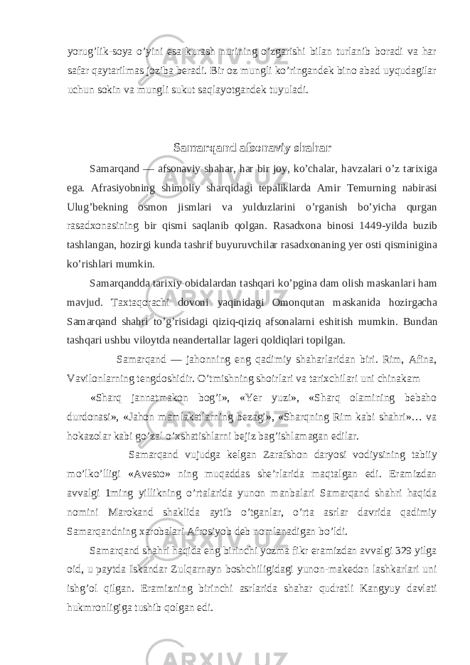 yorug’lik-soya o’yini esa kurash nurining o’zgarishi bilan turlanib boradi va har safar qaytarilmas joziba beradi. Bir oz mungli ko’ringandek bino abad uyqudagilar uchun sokin va mungli sukut saqlayotgandek tuyuladi. Samarqand afsonaviy shahar Samarqand — afsonaviy shahar, har bir joy, ko’chalar, havzalari o’z tarixiga ega. Afrasiyobning shimoliy sharqidagi tepaliklarda Amir Temurning nabirasi Ulug’bekning osmon jismlari va yulduzlarini o’rganish bo’yicha qurgan rasadxonasining bir qismi saqlanib qolgan. Rasadxona binosi 1449-yilda buzib tashlangan, hozirgi kunda tashrif buyuruvchilar rasadxonaning yer osti qisminigina ko’rishlari mumkin. Samarqandda tarixiy obidalardan tashqari ko’pgina dam olish maskanlari ham mavjud. Taxtaqorachi dovoni yaqinidagi Omonqutan maskanida hozirgacha Samarqand shahri to’g’risidagi qiziq-qiziq afsonalarni eshitish mumkin. Bundan tashqari ushbu viloytda neandertallar lageri qoldiqlari topilgan. Samarqand — jahonning eng qadimiy shaharlaridan biri. Rim, Afina, Vavilonlarning tengdoshidir. O’tmishning shoirlari va tarixchilari uni chinakam «Sharq jannatmakon bog’i», «Yer yuzi», «Sharq olamining bebaho durdonasi», «Jahon mamlakatlarning bezagi», «Sharqning Rim kabi shahri»… va hokazolar kabi go’zal o’xshatishlarni bejiz bag’ishlamagan edilar. Samarqand vujudga kelgan Zarafshon daryosi vodiysining tabiiy mo’lko’lligi «Avesto» ning muqaddas she’rlarida maqtalgan edi. Eramizdan avvalgi 1ming yillikning o’rtalarida yunon manbalari Samarqand shahri haqida nomini Marokand shaklida aytib o’tganlar, o’rta asrlar davrida qadimiy Samarqandning xarobalari Afrosiyob deb nomlanadigan bo’ldi. Samarqand shahri haqida eng birinchi yozma fikr eramizdan avvalgi 329 yilga oid, u paytda Iskandar Zulqarnayn boshchiligidagi yunon-makedon lashkarlari uni ishg’ol qilgan. Eramizning birinchi asrlarida shahar qudratli Kangyuy davlati hukmronligiga tushib qolgan edi. 