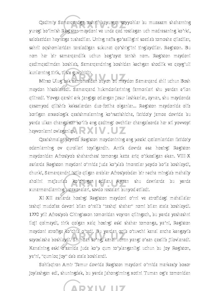 Qadimiy Samarqandga tashrif buyurgan sayyohlar bu muazzam shaharning yuragi bo’lmish Registon maydoni va unda qad rostlagan uch madrasaning ko’rki, salobatidan hayratga tushadilar. Uning nafis go’zalligini soatlab tomosha qiladilar, sehrli oqshomlaridan taraladigan sukunat qo’shig’ini tinglaydilar. Registon. Bu nom har bir samarqandlik uchun bag’oyat tanish nom. Registon maydoni qadimqadimdan boshlab, Samarqandning boshidan kechgan shodlik va qayg’uli kunlarning tirik, tilsiz guvohidir. Mirzo Ulug’bek zamonasidan buyon bu maydon Samarqand ahli uchun Bosh maydon hisoblanadi. Samarqand hukmdorlarining farmonlari shu yerdan e’lon qilinadi. Yovga qarshi erk jangiga otlangan jasur lashkarlar, aynan, shu maydonda qasamyod qilishib keksalardan duo-fotiha olganlar... Registon maydonida olib borilgan arxeologik qazishmalarning ko’rsatishicha, ibtidoiy jamoa davrida bu yerda ulkan changalzor bo’lib eng qadimgi ovchilar changalzorda har xil yovvoyi hayvonlarni ovlaganlar. Qazishmalar paytida Registon maydonining eng pastki qatlamlaridan ibtidoiy odamlarning ov qurollari topilgandir. Antik davrda esa hozirgi Registon maydonidan Afrosiyob shaharchasi tomonga katta ariq o’tkazilgan ekan. VIII-X asrlarda Registon maydoni o’rnida juda ko’plab imoratlar paydo bo’la boshlaydi, chunki, Samarqandni istilo qilgan arablar Afrosiyobdan bir necha minglab mahaliy aholini majburlab ko’chirgan edilar. Aynan shu davrlarda bu yerda xunarmandlarning ustaxonalari, savdo rastalari bunyod etiladi. XI-XII asrlarda hozirgi Registon maydoni o’rni va atrofidagi mahallalar tashqi mudofaa devori bilan o’ralib &#34;tashqi shahar&#34; nomi bilan atala boshlaydi. 1220 yili Afrosiyob Chingizxon tomonidan vayron qilingach, bu yerda yashashni iloji qolmaydi, tirik qolgan xalq hozirgi eski shahar tomonga, ya’ni, Registon maydoni atrofiga ko’chib o’tadi. Bu yerdan oqib o’tuvchi kanal ancha kengayib sayozlasha boshlaydi. Shundan so’ng, kanal uchun yangi o’zan qazilib jilovlanadi. Kanalning eski o’zanida juda ko’p qum to’planganligi uchun bu joy Registon, ya’ni, &#34;qumloq joy&#34; deb atala boshlandi. Sohibqiron Amir Temur davrida Registon maydoni o’rnida markaziy bozor joylashgan edi, shuningdek, bu yerda jahongirning xotini Tuman og’a tomonidan 