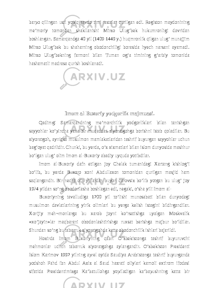 barpo qilingan usti yopiq savdo timi-rastalar qurilgan edi. Registon maydonining me’moriy tomondan shakllanishi Mirzo Ulug’bek hukumronligi davridan boshlangan. Samarqandga 40 yil (1409-1449 y.) huqmronlik qilgan ulug’ munajjim Mirzo Ulug’bek bu shaharning obodonchiligi borasida hyech narsani ayamadi. Mirzo Ulug’bekning farmoni bilan Tuman og’a timining g’arbiy tomonida hashamatli madrasa qurish boshlanadi. Imom al Buxoriy yodgorlik majmuasi. Qadimgi Samarqandning me’morchilik yodgorliklari bilan tanishgan sayyohlar ko’pincha yana bir muqaddas ziyoratgohga borishni istab qoladilar. Bu ziyoratgoh, ayniqsa musulmon mamlakatlaridan tashrif buyurgan sayyohlar uchun bag’oyat qadrlidir. Chunki, bu yerda, o’z xizmatlari bilan islom dunyosida mashhur bo’lgan ulug’ olim Imom al-Buxoriy abadiy uyquda yotibdilar. Imom al-Buxoriy dafn etilgan joy Chelak tumanidagi Xartang kishlog’i bo’lib, bu yerda Buxoro xoni Abdullaxon tomonidan qurilgan masjid ham saqlangandir. Bir necha o’n yillardan buyon qarovsiz bo’lib yotgan bu ulug’ joy 1974 yildan so’ng obodonlasha boshlagan edi, negaki, o’sha yili Imom al- Buxoriyning tavalludiga 1200 yil to’lishi munosabati bilan dunyodagi musulmon davlatlarining yirik olimlari bu yerga kelish istagini bildirgandilar. Xorijiy meh¬monlarga bu xarob joyni ko’rsatishga uyalgan Moskvalik «xo’jayin»lar maqbarani obodonlashtirishga ruxsat berishga majbur bo’ldilar. Shundan so’ng bu tabarruk ziyoratgohda katta obodonchilik ishlari bajarildi. Hozirda Imom Buxoriyning qabri O’zbekistonga tashrif buyuruvchi mehmonlar uchun tabarruk ziyoratgohga aylangandir. O’zbekiston Prezidenti Islom Karimov 1992 yilning aprel oyida Saudiya Arabistonga tashrif buyurganda podshoh Fahd ibn Abdul Aziz al Saud hazrati oliylari kamoli extirom ifodasi sifatida Prezidentimizga Ka’batullohga yopiladigan ka’bapushning katta bir 