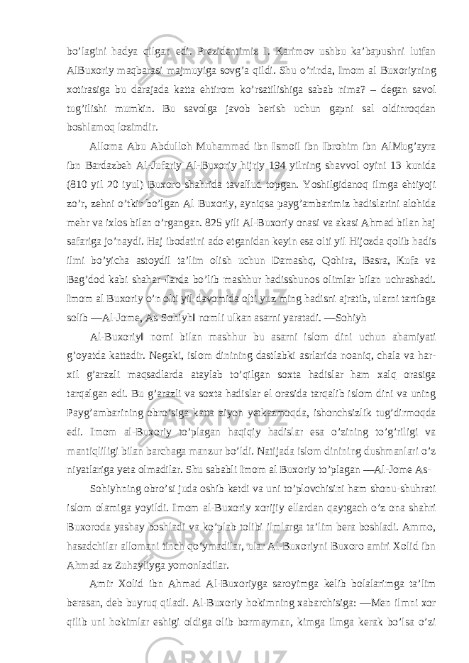 bo’lagini hadya qilgan edi. Prezidentimiz I. Karimov ushbu ka’bapushni lutfan AlBuxoriy maqbarasi majmuyiga sovg’a qildi. Shu o’rinda, Imom al Buxoriyning xotirasiga bu darajada katta ehtirom ko’rsatilishiga sabab nima? – degan savol tug’ilishi mumkin. Bu savolga javob berish uchun gapni sal oldinroqdan boshlamoq lozimdir. Alloma Abu Abdulloh Muhammad ibn Ismoil ibn Ibrohim ibn AlMug’ayra ibn Bardazbeh Al-Jufariy Al-Buxoriy hijriy 194 yilning shavvol oyini 13 kunida (810 yil 20 iyul) Buxoro shahrida tavallud topgan. Yoshilgidanoq ilmga ehtiyoji zo’r, zehni o’tkir bo’lgan Al Buxoriy, ayniqsa payg’ambarimiz hadislarini alohida mehr va ixlos bilan o’rgangan. 825 yili Al-Buxoriy onasi va akasi Ahmad bilan haj safariga jo’naydi. Haj ibodatini ado etganidan keyin esa olti yil Hijozda qolib hadis ilmi bo’yicha astoydil ta’lim olish uchun Damashq, Qohira, Basra, Kufa va Bag’dod kabi shahar¬larda bo’lib mashhur hadisshunos olimlar bilan uchrashadi. Imom al Buxoriy o’n olti yil davomida olti yuz ming hadisni ajratib, ularni tartibga solib ―Al-Jome, As-Sohiyh‖ nomli ulkan asarni yaratadi. ―Sohiyh Al-Buxoriy‖ nomi bilan mashhur bu asarni islom dini uchun ahamiyati g’oyatda kattadir. Negaki, islom dinining dastlabki asrlarida noaniq, chala va har- xil g’arazli maqsadlarda ataylab to’qilgan soxta hadislar ham xalq orasiga tarqalgan edi. Bu g’arazli va soxta hadislar el orasida tarqalib islom dini va uning Payg’ambarining obro’siga katta ziyon yetkazmoqda, ishonchsizlik tug’dirmoqda edi. Imom al-Buxoriy to’plagan haqiqiy hadislar esa o’zining to’g’riligi va mantiqliligi bilan barchaga manzur bo’ldi. Natijada islom dinining dushmanlari o’z niyatlariga yeta olmadilar. Shu sababli Imom al Buxoriy to’plagan ―Al-Jome As- Sohiyhning obro’si juda oshib ketdi va uni to’plovchisini ham shonu-shuhrati islom olamiga yoyildi. Imom al-Buxoriy xorijiy ellardan qaytgach o’z ona shahri Buxoroda yashay boshladi va ko’plab tolibi ilmlarga ta’lim bera boshladi. Ammo, hasadchilar allomani tinch qo’ymadilar, ular Al-Buxoriyni Buxoro amiri Xolid ibn Ahmad az Zuhayliyga yomonladilar. Amir Xolid ibn Ahmad Al-Buxoriyga saroyimga kelib bolalarimga ta’lim berasan, deb buyruq qiladi. Al-Buxoriy hokimning xabarchisiga: ―Men ilmni xor qilib uni hokimlar eshigi oldiga olib bormayman, kimga ilmga kerak bo’lsa o’zi 