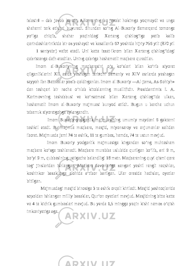 izlasin‖ – deb javob beradi. Allomaning bu javobi hokimga yoqmaydi va unga shaharni tark etishni buyuradi. Shundan so’ng Al-Buxoriy Samarqand tomonga yo’lga chiqib, shahar yaqinidagi Xartang qishlog’iga yetib kelib qarindoshlarinikida bir oz yashaydi va kasallanib 62 yoshida hijriy 256 yili (870 yil 1 sentyabr) vafot etadi. Uni katta izzat-ikrom bilan Xartang qishlog’idagi qabristonga dafn etadilar. Uning qabriga hashamatli maqbara quradilar. Imom al-Buxoriyning maqbarasini o’z ko’zlari bilan ko’rib ziyorat qilganliklarini XII asrda yashagan tarixchi Samaniy va XIV asrlarda yashagan sayyoh Ibn Battutalar yozib qoldirganlar. Imom al Buxoriy ―Al-jome, As-Sohiyh» dan tashqari bir necha o’nlab kitoblarning muallifidir. Prezidentimiz I. A. Karimovning tashabbusi va ko’rsatmasi bilan Xartang qishlog’ida ulkan, hashamatli Imom al-Buxoriy majmuasi bunyod etildi. Bugun u barcha uchun tabarruk ziyoratgohga aylangandir. Imom Buxoriy yodgorlik majmuasining umumiy maydoni 6 gektarni tashkil etadi. Bu majmua maqbara, masjid, miyonsaroy va anjumanlar zalidan iborat. Majmuada jami 24 ta eshik, 11 ta gumbaz, hamda, 74 ta ustun mavjud. Imom Buxoriy yodgorlik majmuasiga kirgandan so’ng muhtasham maqbara ko’zga tashlanadi. Maqbara murabba uslubida qurilgan bo’lib, eni 9 m, bo’yi 9 m, qubbasining ustigacha balandligi 18 metr. Maqbaraning quyi qismi qora tog’ jinslaridan ishlangan. Maqbara devorlariga zangori yashil rangli naqshlar, koshinkor bezaklarga alohida e’tibor berilgan. Ular orasida hadislar, oyatlar bitilgan. Majmuadagi masjid binosiga 3 ta eshik orqali kiriladi. Masjid peshtoqlarida sopoldan ishlangan milliy bezaklar, Qur’on oyatlari mavjud. Masjidning bitta katta va 4 ta kichik gumbazlari mavjud. Bu yerda 1,5 mingga yaqin kishi namoz o’qish imkoniyatiga ega. 