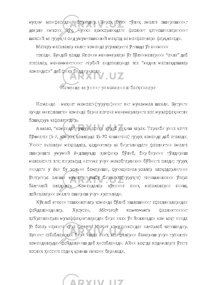 муҳим вазифасидан иборатдир. Бироқ буни тўлиқ амалга оширишнинг деярли имкони йўқ. Чунки ҳамкорликдаги фаолият қатнашчиларининг шахсий ва гуруҳга оид умумташкилий мақсад ва манфаатлари фарқланади. Мазкур масалалар яхлит команда усулларига ўтишда ўз ечимини топади. Бундай ҳолда Япония менежерлари ўз бўлинмаларини “оила” деб атасалар, менежментнинг ғарбий андозаларида эса “якдил маслакдошлар командаси” деб фикр билдирилади. Команда ва унинг ривожланиш босқичлари Команда - меҳнат жамоаси(гуруҳи)нинг энг мукаммал шакли. Бугунги кунда жипслашган команда барча поғона менежерларига хос муваффақиятли бошқарув кафолатидир. Аввало, “команда” тушунчасини кўриб чиқиш керак. Таркиби унча катта бўлмаган (5-7, камроқ ҳолларда 15-20 кишигача) гуруҳ команда деб аталади. Унинг аъзолари мақсадлар, қадриятлар ва биргаликдаги фаолиятни амалга оширишга умумий ёндашувда ҳамфикр бўлиб, бир-бирини тўлдириш малакасига эга; пировард натижа учун жавобгарликни бўйнига олади; гуруҳ ичидаги у ёки бу рольни бажариши, функционал-роллар алоқадорлигини ўзгартира олиши мумкин; ушбу бирликка(гуруҳга) тегишлиликни ўзаро белгилай оладилар. Командалар кўпинча аниқ масалаларни ечиш, лойиҳаларни амалга ошириш учун яратилади. Кўплаб етакчи ташкилотлар команда бўлиб ишлашнинг афзалликларидан фойдаланадилар. Хусусан, Microsoft компанияси фаолиятининг ҳайратланарли муваффақиятларидан бири икки ўн йилликдан кам вақт ичида ўз бозор нархига кўра General Motors компаниясидан илғорлаб кетишидир. Бунинг сабабларидан бири ишда аниқ вазифаларни бажариш учун тузилган командалардан фойдаланиш деб ҳисобланади. Айни вақтда ходимларга ўзига хослик ҳиссига содиқ қолиш имкони берилади. 