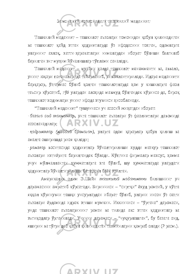 Замонавий корхонадаги ташкилий маданият Ташкилий маданият – ташкилот аъзолари томонидан қабул қилинадиган ва ташкилот қайд этган қадриятларда ўз ифодасини топган, одамларга уларнинг ахлоқ, хатти-ҳаракатлари нималардан иборат бўлиши белгилаб берилган энг муҳим йўналишлар тўплами саналади. Ташкилий маданият – муайян ҳолда ташкилот менежменти ва, аввало, унинг юқори поғоналарида тайёрланиб, ривожлантирилади. Идора маданияти барқарор, ўзгармас бўлиб қолган ташкилотларда ҳам у кишиларга фаол таъсир кўрсатиб, гўё улардан алоҳида мавжуд бўлгандек кўринса-да, бироқ ташкилот ходимлари унинг ифода этувчиси ҳисобланади. “Ташкилий маданият” тушунчаси уч асосий жиҳатдан иборат: - базага оид тахминлар, унга ташкилот аъзолари ўз фаолиятлари давомида асосланадилар; - қадриятлар (моддий бўлмаган), уларга одам қарорлар қабул қилиш ва амалга оширишда риоя қилади; - рамзлар воситасида қадриятлар йўналтирилиши худди мазкур ташкилот аъзолари ихтиёрига берилгандек бўлади. Кўпгина фирмалар махсус, ҳамма учун мўлжалланган ҳужжатларга эга бўлиб, шу ҳужжатларда улардаги қадриятлар йўналтирилиши батафсил баён этилган. Америкалик олим Э.Шейн ташкилий маданиятни билишнинг уч даражасини ажратиб кўрсатади. Биринчиси – “сиртқи” ёхуд рамзий, у кўзга яққол кўринувчи ташқи унсурлардан иборат бўлиб, уларни инсон ўз сезги аъзолари ёрдамида идрок этиши мумкин. Иккинчиси – “ўртача” даражаси, унда ташкилот аъзоларининг рамзи ва тилида акс этган қадриятлар ва эътиқодлар ўрганилади. Учинчи даражаси – “чуқурлашган”, бу базага оид, яширин ва тўғри деб қабул қилинадиган тахминларни қамраб олади (2 расм.). 