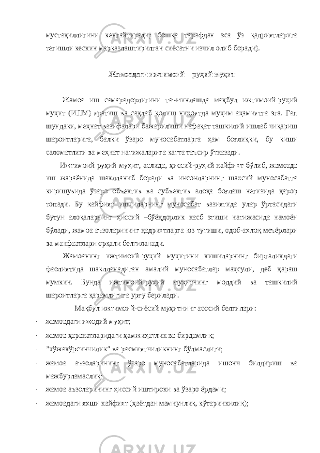 мустақиллигини кенгайтиради; бошқа тарафдан эса ўз қадриятларига тегишли кескин марказлаштирилган сиёсатни изчил олиб боради). Жамоадаги ижтимоий – руҳий муҳит Жамоа иш самарадорлигини таъминлашда мақбул ижтимоий-руҳий муҳит (ИПМ) яратиш ва сақлаб қолиш ниҳоятда муҳим аҳамиятга эга. Гап шундаки, меҳнат вазифалари бажарилиши нафақат ташкилий ишлаб чиқариш шароитларига, балки ўзаро муносабатларга ҳам боғлиқки, бу киши саломатлиги ва меҳнат натижаларига катта таъсир ўтказади. Ижтимоий руҳий муҳит, аслида, ҳиссий-руҳий кайфият бўлиб, жамоада иш жараёнида шаклланиб боради ва инсонларнинг шахсий муносабатга киришувида ўзаро объектив ва субъектив алоқа боғлаш негизида қарор топади. Бу кайфият ишчиларнинг муносабат вазиятида улар ўртасидаги бутун алоқаларнинг ҳиссий –бўёқдорлик касб этиши натижасида намоён бўлади, жамоа аъзоларининг қадриятларга юз тутиши, одоб-ахлоқ меъёрлари ва манфаатлари орқали белгиланади. Жамоанинг ижтимоий-руҳий муҳитини кишиларнинг биргаликдаги фаолиятида шаклланадиган амалий муносабатлар маҳсули, деб қараш мумкин. Бунда ижтимоий-руҳий муҳитнинг моддий ва ташкилий шароитларга қарамлигига урғу берилади. Мақбул ижтимоий-сиёсий муҳитнинг асосий белгилари: - жамоадаги ижодий муҳит; - жамоа ҳаракатларидаги ҳамжиҳатлик ва бирдамлик; - “хўжакўрсинчилик” ва расмиятчиликнинг бўлмаслиги; - жамоа аъзоларининг ўзаро муносабатларида ишонч билдириш ва мажбурламаслик; - жамоа аъзоларининг ҳиссий иштироки ва ўзаро ёрдами; - жамоадаги яхши кайфият (ҳаётдан мамнунлик, кўтаринкилик); 