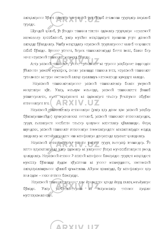 алоқаларини йўлга солувчи ижтимоий-руҳий деб аталмиш гуруҳлар ажралиб туради. Шундай қилиб, ўз-ўзидан ташкил топган одамлар гуруҳлари норасмий жамоалар ҳисобланиб, улар муайян мақсадларга эришиш учун доимий алоқада бўладилар. Ушбу мақсадлар норасмий гурухларнинг келиб чиқишига сабаб бўлади. Бунинг устига, йирик ташкилотларда битта эмас, балки бир неча норасмий ташкилот мавжуд бўлади. Агар расмий ташкилот, унинг тузилмаси ва турини раҳбарият олдиндан ўйланган режага мувофиқ, онгли равишда ташкил этса, норасмий ташкилот тузилмаси ва тури ижтимоий алоқа-аралашув натижасида вужудга келади. Норасмий ташкилотларнинг расмий ташкилотлар билан умумий жиҳатлари кўп. Улар, маълум маънода, расмий ташкилотга ўхшаб уюштирилган, яъни иерархияга ва одамларга таъсир ўтказувчи обрўли етакчиларга эга. Норасмий ташкилотлар етакчилари (улар ҳар доим ҳам расмий раҳбар бўлаверишмайди) ҳукмронликка интилиб, расмий ташкилот етакчиларидек, гуруҳ аъзоларига нисбатан таъсир қилувчи воситалар қўллашади. Фарқ шундаки, расмий ташкилот етакчилари зиммаларидаги ваколатлардан мадад оладилар ва ихтиёрларидаги иш вазифалари доирасида ҳаракат қиладилар. Норасмий етакчиларнинг таянчи уларни гуруҳ эътироф этишидир. Ўз хатти-ҳаракатларида улар одамлар ва уларнинг ўзаро муносабатларига умид қиладилар. Норасмий етакчи 2 асосий вазифани бажаради: гуруҳга мақсадига муяссар бўлишда ёрдам кўрсатиш ва унинг мавжудлиги, ижтимоий алоқааралашувини қўллаб-қувватлаш. Айрим ҳолларда, бу вазифаларни ҳар хил одам – икки етакчи бажаради. Норасмий ташкилотларнинг ҳам ёзилмаган қоида ёхуд ахлоқ меъёрлари бўлади. Улар рағбатлантириш ва жарималар тизими орқали мустаҳкамланади. 