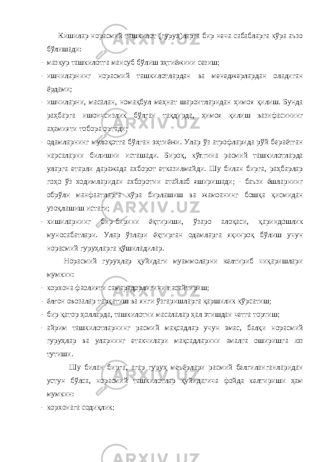 Кишилар норасмий ташкилот (гуруҳ)ларга бир неча сабабларга кўра аъзо бўлишади: - мазкур ташкилотга мансуб бўлиш эҳтиёжини сезиш; - ишчиларнинг норасмий ташкилотлардан ва менеджерлардан оладиган ёрдами; - ишчиларни, масалан, номақбул меҳнат шароитларидан ҳимоя қилиш. Бунда раҳбарга ишончсизлик бўлган тақдирда, ҳимоя қилиш вазифасининг аҳамияти тобора ортади; - одамларнинг мулоқотга бўлган эҳтиёжи. Улар ўз атрофларида рўй бераётган нарсаларни билишни исташади. Бироқ, кўпгина расмий ташкилотларда уларга етарли даражада ахборот етказилмайди. Шу билан бирга, раҳбарлар гоҳо ўз ходимларидан ахборотни атайлаб яширишади; - баъзи ёшларнинг обрўли манфаатларга кўра бирлашиш ва жамоанинг бошқа қисмидан узоқлашиш истаги; - кишиларнинг бир-бирини ёқтириши, ўзаро алоқаси, қариндошлик муносабатлари. Улар ўзлари ёқтирган одамларга яқинроқ бўлиш учун норасмий гуруҳларга қўшиладилар. Норасмий гуруҳлар қуйидаги муаммоларни келтириб чиқаришлари мумкин: - корхона фаолияти самарадорлигини пасайтириш; - ёлғон овозалар тарқатиш ва янги ўзгаришларга қаршилик кўрсатиш; - бир қатор ҳолларда, ташкилотни масалалар ҳал этишдан четга тортиш; - айрим ташкилотларнинг расмий мақсадлар учун эмас, балқи норасмий гуруҳлар ва уларнинг етакчилари мақсадларини амалга оширишга юз тутиши. Шу билан бирга, агар гуруҳ меъёрлари расмий белгиланганларидан устун бўлса, норасмий ташкилотлар қуйидагича фойда келтириши ҳам мумкин: - корхонага содиқлик; 