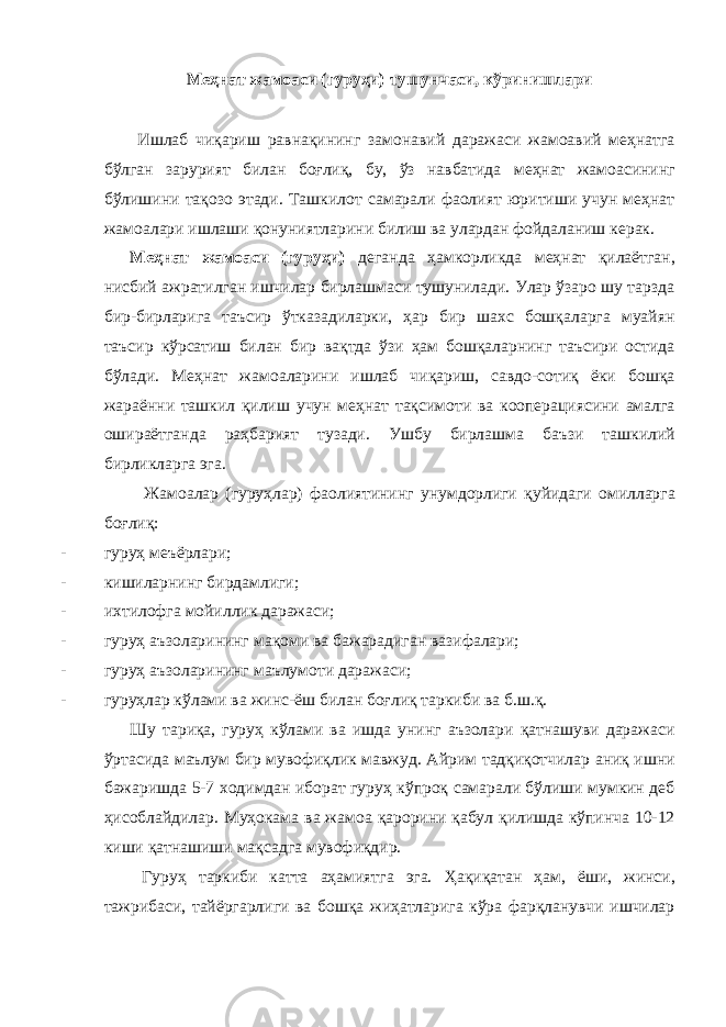 Меҳнат жамоаси (гуруҳи) тушунчаси, кўринишлари Ишлаб чиқариш равнақининг замонавий даражаси жамоавий меҳнатга бўлган зарурият билан боғлиқ, бу, ўз навбатида меҳнат жамоасининг бўлишини тақозо этади. Ташкилот самарали фаолият юритиши учун меҳнат жамоалари ишлаши қонуниятларини билиш ва улардан фойдаланиш керак. Меҳнат жамоаси (гуруҳи) деганда ҳамкорликда меҳнат қилаётган, нисбий ажратилган ишчилар бирлашмаси тушунилади. Улар ўзаро шу тарзда бир-бирларига таъсир ўтказадиларки, ҳар бир шахс бошқаларга муайян таъсир кўрсатиш билан бир вақтда ўзи ҳам бошқаларнинг таъсири остида бўлади. Меҳнат жамоаларини ишлаб чиқариш, савдо-сотиқ ёки бошқа жараённи ташкил қилиш учун меҳнат тақсимоти ва кооперациясини амалга ошираётганда раҳбарият тузади. Ушбу бирлашма баъзи ташкилий бирликларга эга. Жамоалар (гуруҳлар) фаолиятининг унумдорлиги қуйидаги омилларга боғлиқ: - гуруҳ меъёрлари; - кишиларнинг бирдамлиги; - ихтилофга мойиллик даражаси; - гуруҳ аъзоларининг мақоми ва бажарадиган вазифалари; - гуруҳ аъзоларининг маълумоти даражаси; - гуруҳлар кўлами ва жинс-ёш билан боғлиқ таркиби ва б.ш.қ. Шу тариқа, гуруҳ кўлами ва ишда унинг аъзолари қатнашуви даражаси ўртасида маълум бир мувофиқлик мавжуд. Айрим тадқиқотчилар аниқ ишни бажаришда 5-7 ходимдан иборат гуруҳ кўпроқ самарали бўлиши мумкин деб ҳисоблайдилар. Муҳокама ва жамоа қарорини қабул қилишда кўпинча 10-12 киши қатнашиши мақсадга мувофиқдир. Гуруҳ таркиби катта аҳамиятга эга. Ҳақиқатан ҳам, ёши, жинси, тажрибаси, тайёргарлиги ва бошқа жиҳатларига кўра фарқланувчи ишчилар 