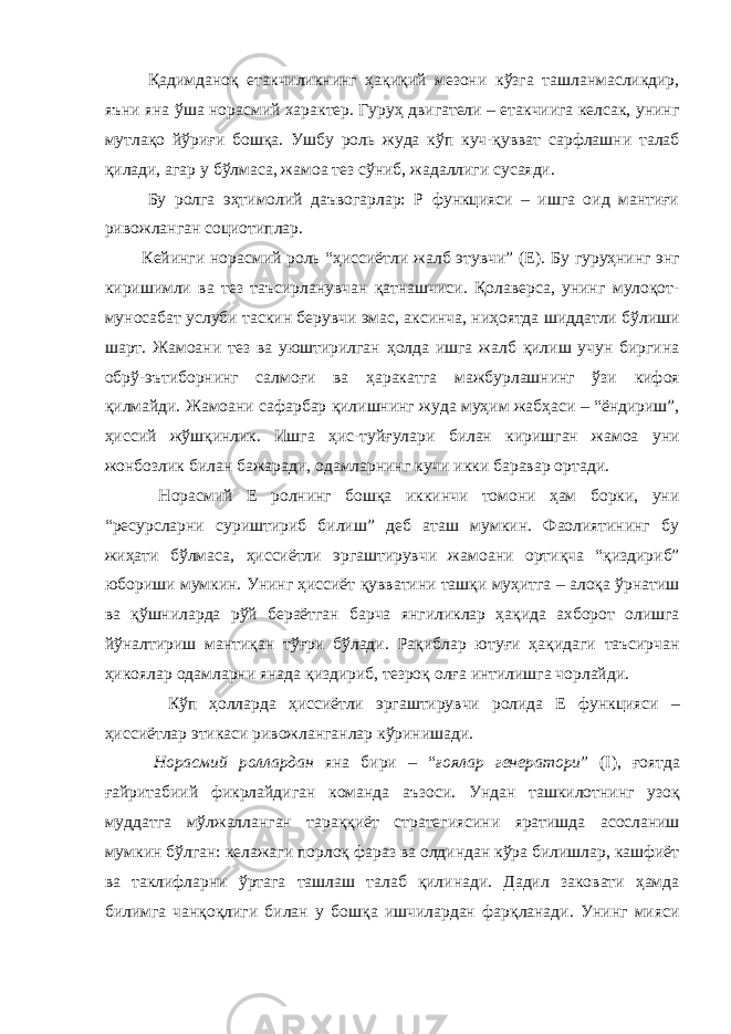  Қадимданоқ етакчиликнинг ҳақиқий мезони кўзга ташланмасликдир, яъни яна ўша норасмий характер. Гуруҳ двигатели – етакчиига келсак, унинг мутлақо йўриғи бошқа. Ушбу роль жуда кўп куч-қувват сарфлашни талаб қилади, агар у бўлмаса, жамоа тез сўниб, жадаллиги сусаяди. Бу ролга эҳтимолий даъвогарлар: Р функцияси – ишга оид мантиғи ривожланган социотиплар. Кейинги норасмий роль “ҳиссиётли жалб этувчи” (Е). Бу гуруҳнинг энг киришимли ва тез таъсирланувчан қатнашчиси. Қолаверса, унинг мулоқот- муносабат услуби таскин берувчи эмас, аксинча, ниҳоятда шиддатли бўлиши шарт. Жамоани тез ва уюштирилган ҳолда ишга жалб қилиш учун биргина обрў-эътиборнинг салмоғи ва ҳаракатга мажбурлашнинг ўзи кифоя қилмайди. Жамоани сафарбар қилишнинг жуда муҳим жабҳаси – “ёндириш”, ҳиссий жўшқинлик. Ишга ҳис-туйғулари билан киришган жамоа уни жонбозлик билан бажаради, одамларнинг кучи икки баравар ортади. Норасмий Е ролнинг бошқа иккинчи томони ҳам борки, уни “ресурсларни суриштириб билиш” деб аташ мумкин. Фаолиятининг бу жиҳати бўлмаса, ҳиссиётли эргаштирувчи жамоани ортиқча “қиздириб” юбориши мумкин. Унинг ҳиссиёт қувватини ташқи муҳитга – алоқа ўрнатиш ва қўшниларда рўй бераётган барча янгиликлар ҳақида ахборот олишга йўналтириш мантиқан тўғри бўлади. Рақиблар ютуғи ҳақидаги таъсирчан ҳикоялар одамларни янада қиздириб, тезроқ олға интилишга чорлайди. Кўп ҳолларда ҳиссиётли эргаштирувчи ролида Е функцияси – ҳиссиётлар этикаси ривожланганлар кўринишади. Норасмий роллардан яна бири – “ ғоялар генератори ” (I), ғоятда ғайритабиий фикрлайдиган команда аъзоси. Ундан ташкилотнинг узоқ муддатга мўлжалланган тараққиёт стратегиясини яратишда асосланиш мумкин бўлган: келажаги порлоқ фараз ва олдиндан кўра билишлар, кашфиёт ва таклифларни ўртага ташлаш талаб қилинади. Дадил заковати ҳамда билимга чанқоқлиги билан у бошқа ишчилардан фарқланади. Унинг мияси 