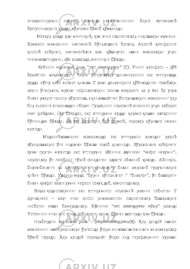 огоҳлантирувчи намуна, команда яхлитлигининг барча эҳтимолий бузғунчиларига қарши кўргазма бўлиб қўлланади. Мазкур ролда ҳам мантиқий, ҳам этик социотиплар чиқишлари мумкин. Ҳаммаси жамоанинг ижтимоий йўналишига боғлиқ. Асосий вазифасига ҳиссий кайфият, ижтимоийлик ҳам қўшилган ишчи жамоалари учун тизимлаштирувчи, кўп ҳолларда, мантиқчи бўлади. Кейинги норасмий роль “акс эттирувчи” (Т). Унинг вазифаси – рўй бераётган воқеалардаги барча ўзгаришлар динамикасини акс эттиришда худди кўзгу каби хизмат қилиш. Т роли даъвогарига қўйиладиган талаблар: зеҳни ўткирлик, муҳим тафсилотларни сезиш маҳорати ва у ёки бу усул билан уларга таъсир кўрсатиш, яқинлашаётган ўзгаришларни жамоанинг ҳар бир аъзосига етказишдан иборат. Гуруҳнинг норасмий етакчиси учун ахборот ғоят фойдали. Шу боисдан, акс эттирувчи худди қарама-қарши алоқанинг бўғинидек бўлади. Бу эса фурсатни бой бермай, чоралар кўришга имкон яратади. Маданийлашмаган жамоаларда акс эттирувчи ролидан руҳий эўриқишларга ўта чидамли бўлиш талаб қилинади. Зўравонлик кайфияти ҳукм сурган муҳитда акс эттирувчи кўпинча шунчаки “жафо чекувчи”, норозилар ўз ғазабини тўкиб-сочадиган одамга айланиб қолади. Айниқса, билимбонлиги ва хотирасининг кучлилиги билан ажралиб турувчиларга қийин бўлади. Уларни жуда “бурни кўтарилган “ “билағон”, ўз башорати билан кулфат келтирувчи нафаси совуқ деб, камситадилар. Воқеа-ҳодисаларнинг акс эттирувчиси норасмий ролини табиатан Т функцияси – вақт ички ҳисси ривожланган социотиплар бошқаларга нисбатан яхши бажарадилар. Кўпинча “ акс эттирувчи кўзгу ” ролида Устознинг ички ҳис этиш қобилияти кучли бўлган шогирди ҳам бўлади. Навбатдаги норасмий роль – уйғунлаштирувчи(R). Ҳар қандай ишчан жамоанинг иштирокчилари ўртасида ўзаро англашилмовчилик ва можаролар бўлиб туради. Ҳар қандай тараққиёт ўзаро зид тарафларнинг кураши 