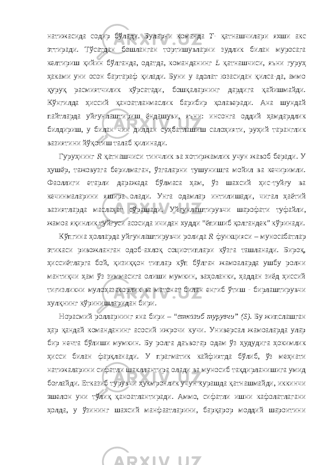 натижасида содир бўлади. Буларни команда Т- қатнашчилари яхши акс эттиради. Тўсатдан бошланган тортишувларни зудлик билан муросага келтириш қийин бўлганда, одатда, команданинг L қатнашчиси, яъни гуруҳ ҳаками уни осон бартараф қилади. Буни у адолат юзасидан қилса-да, аммо қуруқ расмиятчилик кўрсатади, бошқаларнинг дардига қайишмайди. Кўнгилда ҳиссий қаноатланмаслик барибир қолаверади. Ана шундай пайтларда уйғунлаштириш ёндашуви, яъни: инсонга оддий ҳамдардлик билдириш, у билан чин дилдан суҳбатлашиш салоҳияти, руҳий таранглик вазиятини йўқотиш талаб қилинади. Гуруҳнинг R қатнашчиси тинчлик ва хотиржамлик учун жавоб беради. У ҳушёр, тажовузга берилмаган, ўзгаларни тушунишга мойил ва кечиримли. Фаоллиги етарли даражада бўлмаса ҳам, ўз шахсий ҳис-туйғу ва кечинмаларини яшира олади. Унга одамлар интилишади, чигал ҳаётий вазиятларда маслаҳат сўрашади. Уйғунлаштирувчи шарофати туфайли, жамоа яқинлик туйғуси асосида ичидан худди “ёпишиб қолгандек” кўринади. Кўпгина ҳолларда уйғунлаштирувчи ролида R функцияси – муносабатлар этикаси ривожланган одоб-ахлоқ социотиплари кўзга ташланади. Бироқ, ҳиссиётларга бой, қизиққон типлар кўп бўлган жамоаларда ушбу ролни мантиқчи ҳам ўз зиммасига олиши мумкин, ваҳоланки, ҳаддан зиёд ҳиссий тиғизликни мулоҳазакорлик ва матонат билан енгиб ўтиш - бирлаштирувчи хулқнинг кўринишларидан бири. Норасмий ролларнинг яна бири – “ етказиб турувчи” (S) . Бу жипслашган ҳар қандай команданинг асосий ижрочи кучи. Универсал жамоаларда улар бир нечта бўлиши мумкин. Бу ролга даъвогар одам ўз ҳудудига ҳокимлик ҳисси билан фарқланади. У прагматик кайфиятда бўлиб, ўз меҳнати натижаларини сифатли шакллантира олади ва муносиб тақдирланишига умид боғлайди. Етказиб турувчи ҳукмронлик учун курашда қатнашмайди, иккинчи эшелон уни тўлиқ қаноатлантиради. Аммо, сифатли ишни кафолатлагани ҳолда, у ўзининг шахсий манфаатларини, барқарор моддий шароитини 