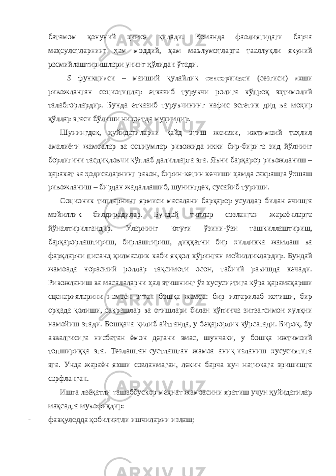 батамом қонуний ҳимоя қилади. Команда фаолиятидаги барча маҳсулотларнинг ҳам моддий, ҳам маълумотларга тааллуқли якуний расмийлаштиришлари унинг қўлидан ўтади. S функцияси – маиший қулайлик сенсорикаси (сезгиси) яхши ривожланган социотиплар етказиб турувчи ролига кўпроқ эҳтимолий талабгорлардир. Бунда етказиб турувчининг нафис эстетик дид ва моҳир қўллар эгаси бўлиши ниҳоятда муҳимдир. Шунингдек, қуйидагиларни қайд этиш жоизки, ижтимоий таҳлил амалиёти жамоалар ва социумлар ривожида икки бир-бирига зид йўлнинг борлигини тасдиқловчи кўплаб далилларга эга. Яъни барқарор ривожланиш – ҳаракат ва ҳодисаларнинг равон, бирин-кетин кечиши ҳамда сакрашга ўхшаш ривожланиш – бирдан жадаллашиб, шунингдек, сусайиб туриши. Соционик типларнинг ярмиси масалани барқарор усуллар билан ечишга мойиллик билдирадилар. Бундай типлар созланган жараёнларга йўналтирилгандир. Уларнинг ютуғи ўзини-ўзи ташкиллаштириш, барқарорлаштириш, бирлаштириш, диққатни бир хилликка жамлаш ва фарқларни писанд қилмаслик каби яққол кўринган мойилликлардир. Бундай жамоада норасмий роллар тақсимоти осон, табиий равишда кечади. Ривожланиш ва масалаларни ҳал этишнинг ўз хусусиятига кўра қарамақарши сценарияларини намоён этган бошқа жамоа: бир илгарилаб кетиши, бир орқада қолиши, сакрашлар ва оғишлари билан кўпинча зигзагсимон хулқни намойиш этади. Бошқача қилиб айтганда, у беқарорлик кўрсатади. Бироқ, бу аввалгисига нисбатан ёмон дегани эмас, шунчаки, у бошқа ижтимоий топшириққа эга. Тезлашган-сустлашган жамоа аниқ-изланиш хусусиятига эга. Унда жараён яхши созланмаган, лекин барча куч натижага эришишга сарфланган. Ишга лаёқатли ташаббускор меҳнат жамоасини яратиш учун қуйидагилар мақсадга мувофиқдир: - фавқулодда қобилиятли ишчиларни излаш; 