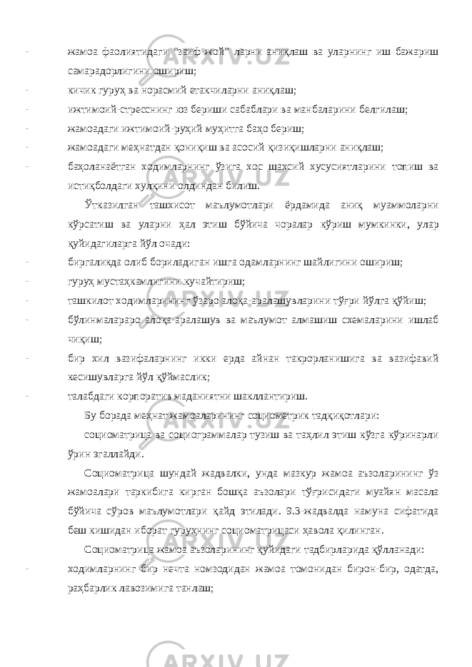 - жамоа фаолиятидаги “заиф жой” ларни аниқлаш ва уларнинг иш бажариш самарадорлигини ошириш; - кичик гуруҳ ва норасмий етакчиларни аниқлаш; - ижтимоий-стресснинг юз бериши сабаблари ва манбаларини белгилаш; - жамоадаги ижтимоий-руҳий муҳитга баҳо бериш; - жамоадаги меҳнатдан қониқиш ва асосий қизиқишларни аниқлаш; - баҳоланаётган ходимларнинг ўзига хос шахсий хусусиятларини топиш ва истиқболдаги хулқини олдиндан билиш. Ўтказилган ташхисот маълумотлари ёрдамида аниқ муаммоларни кўрсатиш ва уларни ҳал этиш бўйича чоралар кўриш мумкинки, улар қуйидагиларга йўл очади: - биргаликда олиб бориладиган ишга одамларнинг шайлигини ошириш; - гуруҳ мустаҳкамлигини кучайтириш; - ташкилот ходимларининг ўзаро алоқа-аралашувларини тўғри йўлга қўйиш; - бўлинмалараро алоқа-аралашув ва маълумот алмашиш схемаларини ишлаб чиқиш; - бир хил вазифаларнинг икки ерда айнан такрорланишига ва вазифавий кесишувларга йўл қўймаслик; - талабдаги корпоратив маданиятни шакллантириш. Бу борада меҳнат жамоаларининг социометрик тадқиқотлари: социоматрица ва социограммалар тузиш ва таҳлил этиш кўзга кўринарли ўрин эгаллайди. Социоматрица шундай жадвалки, унда мазкур жамоа аъзоларининг ўз жамоалари таркибига кирган бошқа аъзолари тўғрисидаги муайян масала бўйича сўров маълумотлари қайд этилади. 9.3-жадвалда намуна сифатида беш кишидан иборат гуруҳнинг социоматрицаси ҳавола қилинган. Социоматрица жамоа аъзоларининг қуйидаги тадбирларида қўлланади: - ходимларнинг бир нечта номзодидан жамоа томонидан бирон-бир, одатда, раҳбарлик лавозимига танлаш; 