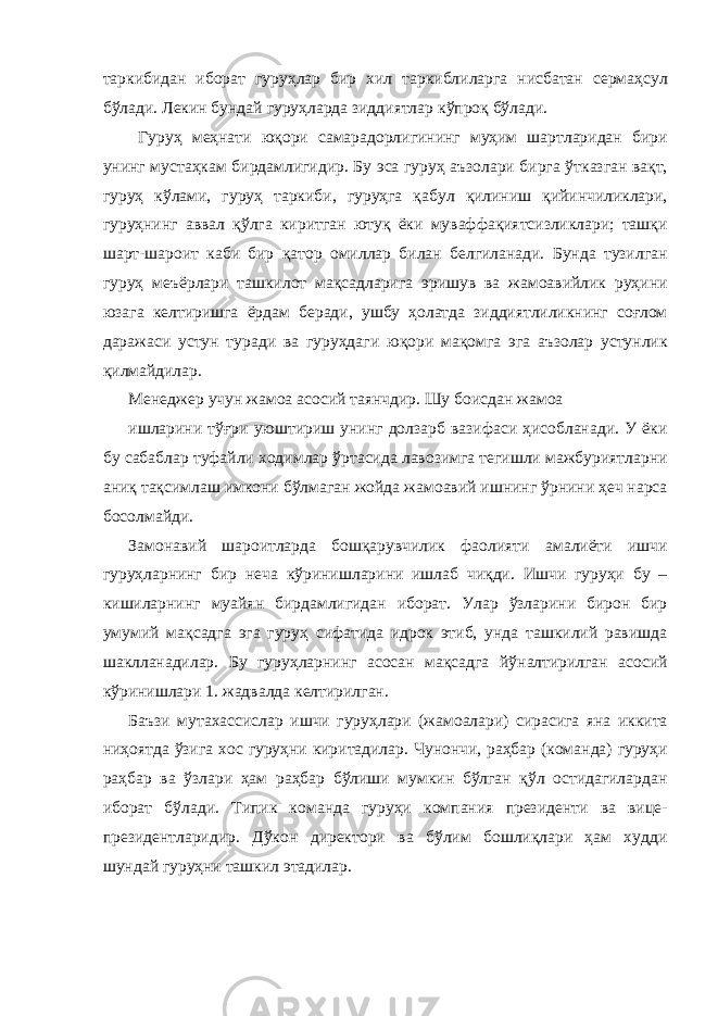 таркибидан иборат гуруҳлар бир хил таркиблиларга нисбатан сермаҳсул бўлади. Лекин бундай гуруҳларда зиддиятлар кўпроқ бўлади. Гуруҳ меҳнати юқори самарадорлигининг муҳим шартларидан бири унинг мустаҳкам бирдамлигидир. Бу эса гуруҳ аъзолари бирга ўтказган вақт, гуруҳ кўлами, гуруҳ таркиби, гуруҳга қабул қилиниш қийинчиликлари, гуруҳнинг аввал қўлга киритган ютуқ ёки муваффақиятсизликлари; ташқи шарт-шароит каби бир қатор омиллар билан белгиланади. Бунда тузилган гуруҳ меъёрлари ташкилот мақсадларига эришув ва жамоавийлик руҳини юзага келтиришга ёрдам беради, ушбу ҳолатда зиддиятлиликнинг соғлом даражаси устун туради ва гуруҳдаги юқори мақомга эга аъзолар устунлик қилмайдилар. Менеджер учун жамоа асосий таянчдир. Шу боисдан жамоа ишларини тўғри уюштириш унинг долзарб вазифаси ҳисобланади. У ёки бу сабаблар туфайли ходимлар ўртасида лавозимга тегишли мажбуриятларни аниқ тақсимлаш имкони бўлмаган жойда жамоавий ишнинг ўрнини ҳеч нарса босолмайди. Замонавий шароитларда бошқарувчилик фаолияти амалиёти ишчи гуруҳларнинг бир неча кўринишларини ишлаб чиқди. Ишчи гуруҳи бу – кишиларнинг муайян бирдамлигидан иборат. Улар ўзларини бирон бир умумий мақсадга эга гуруҳ сифатида идрок этиб, унда ташкилий равишда шаклланадилар. Бу гуруҳларнинг асосан мақсадга йўналтирилган асосий кўринишлари 1. жадвалда келтирилган. Баъзи мутахассислар ишчи гуруҳлари (жамоалари) сирасига яна иккита ниҳоятда ўзига хос гуруҳни киритадилар. Чунончи, раҳбар (команда) гуруҳи раҳбар ва ўзлари ҳам раҳбар бўлиши мумкин бўлган қўл остидагилардан иборат бўлади. Типик команда гуруҳи компания президенти ва вице- президентларидир. Дўкон директори ва бўлим бошлиқлари ҳам худди шундай гуруҳни ташкил этадилар. 