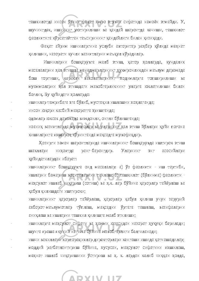 ташкилотда инсон ўзини фақат ижро этувчи сифатида намоён этмайди. У, шунингдек, ишининг уютирилиши ва қандай шароитда кечиши, ташкилот фаолиятига кўрсатаётган таъсирининг қандайлиги билан қизиқади. Фақат айрим ишчиларгина услуби авторитар раҳбар қўлида меҳнат қилишни, назорати кучли вазиятларни маъқул кўрадилар. Ишчиларни бошқарувга жалб этиш, қатор ҳолларда, кундалик масалаларни ҳал этишда менеджерларнинг ҳукмронликдан маълум даражада бош тортиши, керакли ваколатларнинг ходимларга топширилиши ва муаммоларни ҳал этишдаги жавобгарликнинг уларга юклатилиши билан боғлиқ. Бу қуйидаги ҳолларда: - ишчилар тажрибага эга бўлиб, мустақил ишлашни хоҳлаганда; - инсон юқори касбий маҳоратга эришганда; - одамлар юксак даражада виждонли, онгли бўлишганда; - ноаниқ вазиятларда муаммолар ва уларнинг ҳал этиш йўллари қуйи поғона кишиларига яхшироқ кўринганда мақсадга мувофиқдир. Ҳозирги замон шароитларида ишчиларнинг бошқарувда иштирок этиш шакллари ниҳоятда ранг-барангдир. Уларнинг энг асосийлари қуйидагилардан иборат: - ишчиларнинг бошқарувга оид масалалар: а) ўз фаолияти - иш тартиби, ишларни бажариш воситаларини танлаш; б) ташкилот (бўлинма) фаолияти - маҳсулот ишлаб чиқариш (сотиш) ва ҳ.к. лар бўйича қарорлар тайёрлаш ва қабул қилишдаги иштироки; - ишчиларнинг қарорлар тайёрлаш, қарорлар қабул қилиш учун зарурий ахборот-маълумотлар тўплаш, мақсадни ўртага ташлаш, вазифаларни аниқлаш ва ишларни ташкил қилишга жалб этилиши; - ишчиларга маҳсулот сифати ва ҳажми юзасидан назорат ҳуқуқи берилади; шунга яраша якуний натижа бўйича жавобгарлиги белгиланади; - ишчи вакиллари корпорациялар директорлари кенгаши ишида қатнашадилар; - моддий рағбатлантириш бўйича, хусусан, маҳсулот сифатини яхшилаш, меҳнат ишлаб чиқаришини ўстириш ва ҳ. к. лардан келиб чиққан ҳолда, 