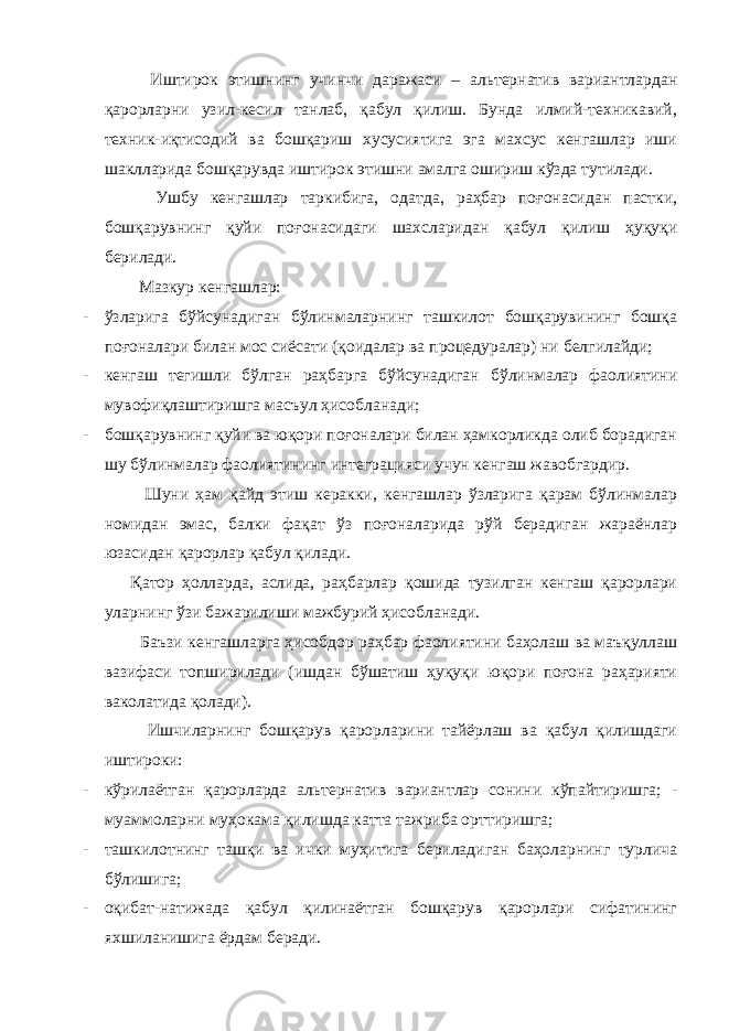  Иштирок этишнинг учинчи даражаси – альтернатив вариантлардан қарорларни узил-кесил танлаб, қабул қилиш. Бунда илмий-техникавий, техник-иқтисодий ва бошқариш хусусиятига эга махсус кенгашлар иши шаклларида бошқарувда иштирок этишни амалга ошириш кўзда тутилади. Ушбу кенгашлар таркибига, одатда, раҳбар поғонасидан пастки, бошқарувнинг қуйи поғонасидаги шахсларидан қабул қилиш ҳуқуқи берилади. Мазкур кенгашлар: - ўзларига бўйсунадиган бўлинмаларнинг ташкилот бошқарувининг бошқа поғоналари билан мос сиёсати (қоидалар ва процедуралар) ни белгилайди; - кенгаш тегишли бўлган раҳбарга бўйсунадиган бўлинмалар фаолиятини мувофиқлаштиришга масъул ҳисобланади; - бошқарувнинг қуйи ва юқори поғоналари билан ҳамкорликда олиб борадиган шу бўлинмалар фаолиятининг интеграцияси учун кенгаш жавобгардир. Шуни ҳам қайд этиш керакки, кенгашлар ўзларига қарам бўлинмалар номидан эмас, балки фақат ўз поғоналарида рўй берадиган жараёнлар юзасидан қарорлар қабул қилади. Қатор ҳолларда, аслида, раҳбарлар қошида тузилган кенгаш қарорлари уларнинг ўзи бажарилиши мажбурий ҳисобланади. Баъзи кенгашларга ҳисобдор раҳбар фаолиятини баҳолаш ва маъқуллаш вазифаси топширилади (ишдан бўшатиш ҳуқуқи юқори поғона раҳарияти ваколатида қолади). Ишчиларнинг бошқарув қарорларини тайёрлаш ва қабул қилишдаги иштироки: - кўрилаётган қарорларда альтернатив вариантлар сонини кўпайтиришга; - муаммоларни муҳокама қилишда катта тажриба орттиришга; - ташкилотнинг ташқи ва ички муҳитига бериладиган баҳоларнинг турлича бўлишига; - оқибат-натижада қабул қилинаётган бошқарув қарорлари сифатининг яхшиланишига ёрдам беради. 