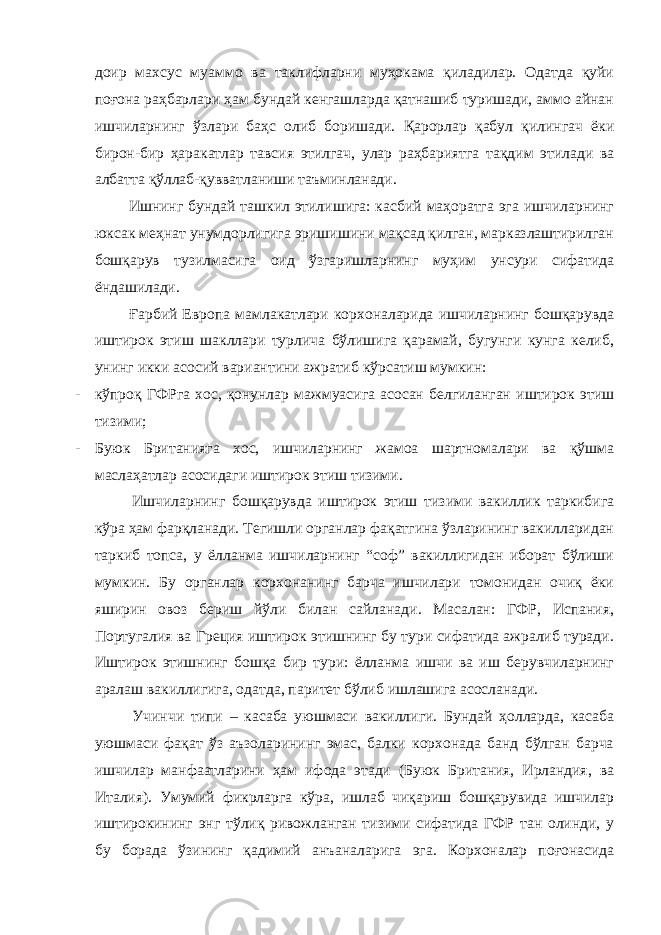 доир махсус муаммо ва таклифларни муҳокама қиладилар. Одатда қуйи поғона раҳбарлари ҳам бундай кенгашларда қатнашиб туришади, аммо айнан ишчиларнинг ўзлари баҳс олиб боришади. Қарорлар қабул қилингач ёки бирон-бир ҳаракатлар тавсия этилгач, улар раҳбариятга тақдим этилади ва албатта қўллаб-қувватланиши таъминланади. Ишнинг бундай ташкил этилишига: касбий маҳоратга эга ишчиларнинг юксак меҳнат унумдорлигига эришишини мақсад қилган, марказлаштирилган бошқарув тузилмасига оид ўзгаришларнинг муҳим унсури сифатида ёндашилади. Ғарбий Европа мамлакатлари корхоналарида ишчиларнинг бошқарувда иштирок этиш шакллари турлича бўлишига қарамай, бугунги кунга келиб, унинг икки асосий вариантини ажратиб кўрсатиш мумкин: - кўпроқ ГФРга хос, қонунлар мажмуасига асосан белгиланган иштирок этиш тизими; - Буюк Британияга хос, ишчиларнинг жамоа шартномалари ва қўшма маслаҳатлар асосидаги иштирок этиш тизими. Ишчиларнинг бошқарувда иштирок этиш тизими вакиллик таркибига кўра ҳам фарқланади. Тегишли органлар фақатгина ўзларининг вакилларидан таркиб топса, у ёлланма ишчиларнинг “соф” вакиллигидан иборат бўлиши мумкин. Бу органлар корхонанинг барча ишчилари томонидан очиқ ёки яширин овоз бериш йўли билан сайланади. Масалан: ГФР, Испания, Португалия ва Греция иштирок этишнинг бу тури сифатида ажралиб туради. Иштирок этишнинг бошқа бир тури: ёлланма ишчи ва иш берувчиларнинг аралаш вакиллигига, одатда, паритет бўлиб ишлашига асосланади. Учинчи типи – касаба уюшмаси вакиллиги. Бундай ҳолларда, касаба уюшмаси фақат ўз аъзоларининг эмас, балки корхонада банд бўлган барча ишчилар манфаатларини ҳам ифода этади (Буюк Британия, Ирландия, ва Италия). Умумий фикрларга кўра, ишлаб чиқариш бошқарувида ишчилар иштирокининг энг тўлиқ ривожланган тизими сифатида ГФР тан олинди, у бу борада ўзининг қадимий анъаналарига эга. Корхоналар поғонасида 