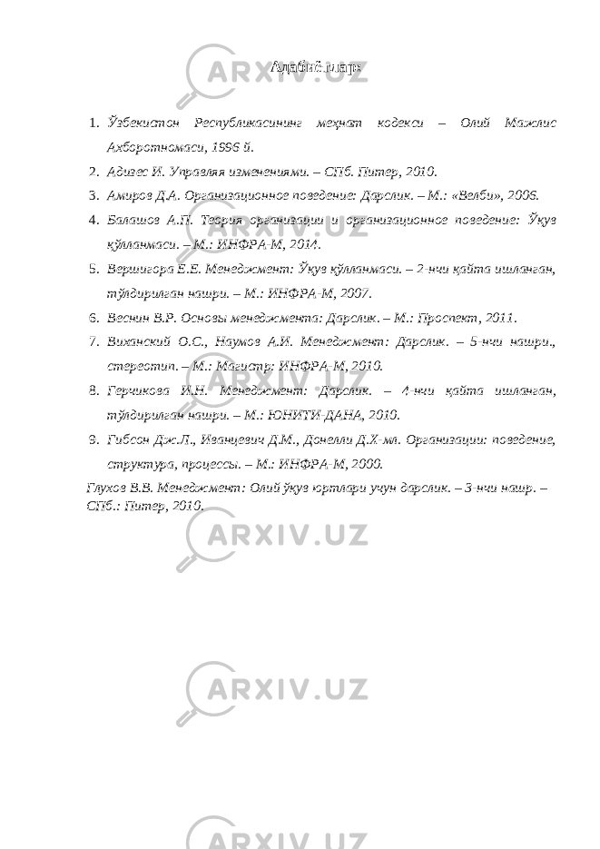 Адабиётлар : 1. Ўзбекистон Республикасининг меҳнат кодекси – Олий Мажлис Ахборотномаси, 1996 й. 2. Адизес И. Управляя изменениями. – СПб. Питер, 2010. 3. Амиров Д.А. Организационное поведение: Дарслик. – М.: «Велби», 2006. 4. Балашов А.П. Теория организации и организационное поведение: Ўқув қўлланмаси. – М.: ИНФРА-М, 2014. 5. Вершигора Е.Е. Менеджмент: Ўқув қўлланмаси. – 2-нчи қайта ишланган, тўлдирилган нашри. – М.: ИНФРА-М, 2007. 6. Веснин В.Р. Основы менеджмента: Дарслик. – М.: Проспект, 2011. 7. Виханский О.С., Наумов А.И. Менеджмент: Дарслик. – 5-нчи нашри., стереотип. – М.: Магистр: ИНФРА-М, 2010. 8. Герчикова И.Н. Менеджмент: Дарслик. – 4-нчи қайта ишланган, тўлдирилган нашри. – М.: ЮНИТИ-ДАНА, 2010. 9. Гибсон Дж.Л., Иванцевич Д.М., Донелли Д.Х-мл. Организации: поведение, структура, процессы. – М.: ИНФРА-М, 2000. Глухов В.В. Менеджмент: Олий ўқув юртлари учун дарслик. – 3-нчи нашр. – СПб.: Питер, 2010. 