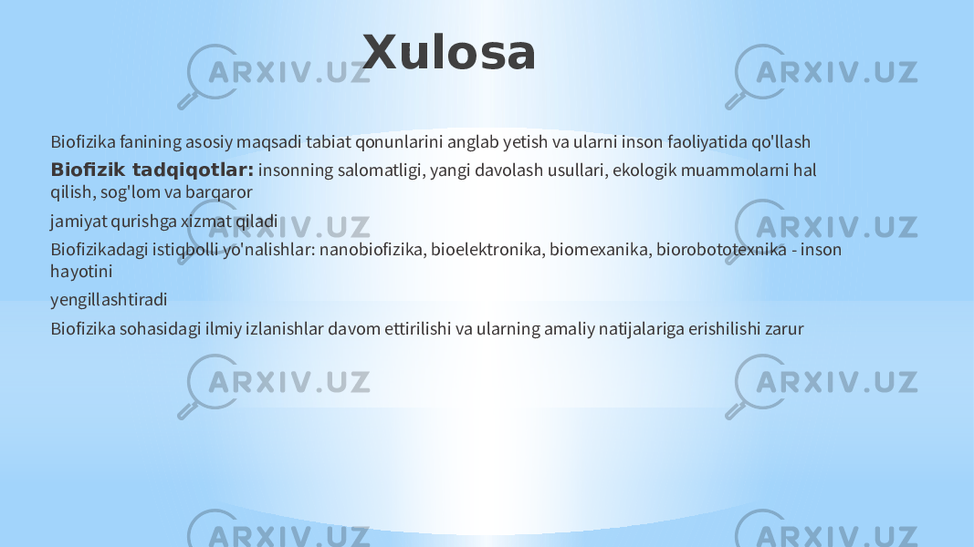 Xulosa Biofizika fanining asosiy maqsadi tabiat qonunlarini anglab yetish va ularni inson faoliyatida qo&#39;llash Biofizik tadqiqotlar: insonning salomatligi, yangi davolash usullari, ekologik muammolarni hal qilish, sog&#39;lom va barqaror jamiyat qurishga xizmat qiladi Biofizikadagi istiqbolli yo&#39;nalishlar: nanobiofizika, bioelektronika, biomexanika, biorobototexnika - inson hayotini yengillashtiradi Biofizika sohasidagi ilmiy izlanishlar davom ettirilishi va ularning amaliy natijalariga erishilishi zarur 