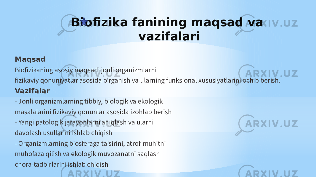 Biofizika fanining maqsad va vazifalari Maqsad Biofizikaning asosiy maqsadi jonli organizmlarni fizikaviy qonuniyatlar asosida o&#39;rganish va ularning funksional xususiyatlarini ochib berish. Vazifalar - Jonli organizmlarning tibbiy, biologik va ekologik masalalarini fizikaviy qonunlar asosida izohlab berish - Yangi patologik jarayonlarni aniqlash va ularni davolash usullarini ishlab chiqish - Organizmlarning biosferaga ta&#39;sirini, atrof-muhitni muhofaza qilish va ekologik muvozanatni saqlash chora-tadbirlarini ishlab chiqish 