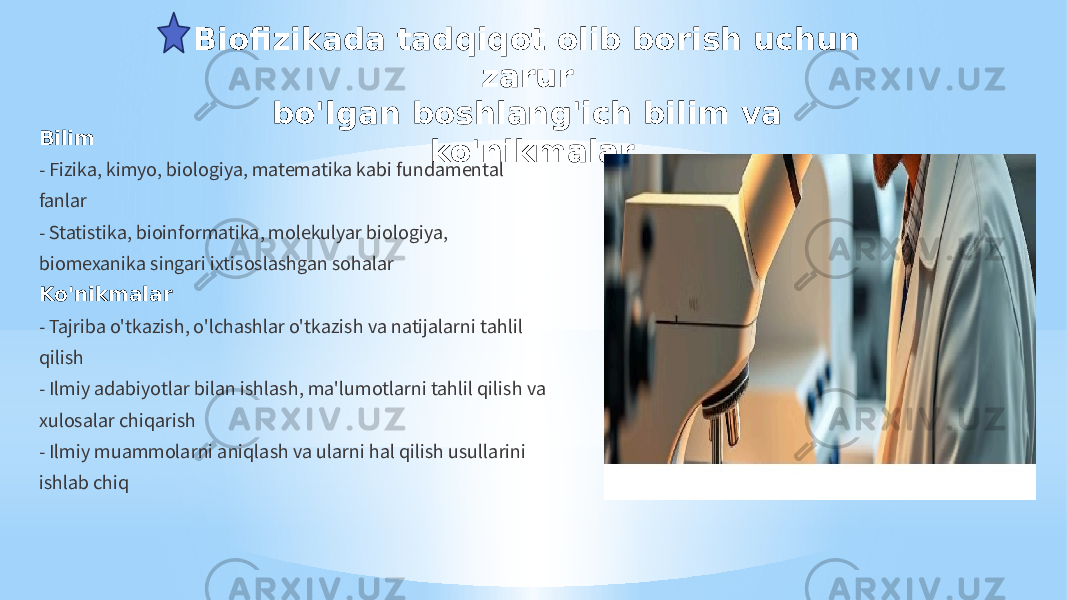 Biofizikada tadqiqot olib borish uchun zаrur bo&#39;lgan boshlang&#39;ich bilim va ko&#39;nikmalar Bilim - Fizika, kimyo, biologiya, matematika kabi fundamental fanlar - Statistika, bioinformatika, molekulyar biologiya, biomexanika singari ixtisoslashgan sohalar Ko&#39;nikmalar - Tajriba o&#39;tkazish, o&#39;lchashlar o&#39;tkazish va natijalarni tahlil qilish - Ilmiy adabiyotlar bilan ishlash, ma&#39;lumotlarni tahlil qilish va xulosalar chiqarish - Ilmiy muammolarni aniqlash va ularni hal qilish usullarini ishlab chiq 