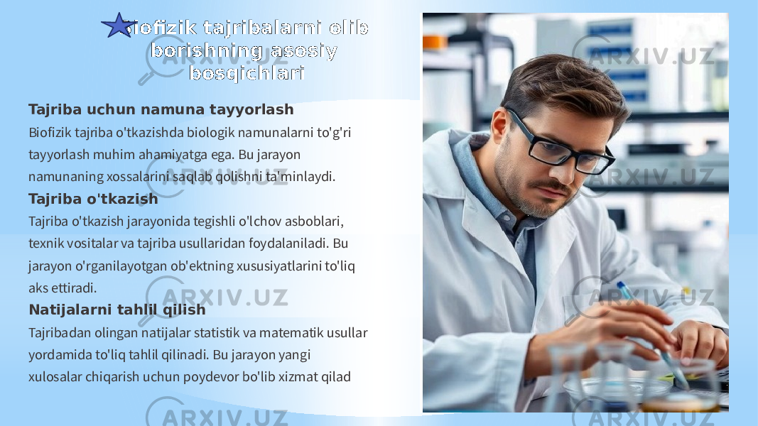 Biofizik tajribalarni olib borishning asosiy bosqichlari Tajriba uchun namuna tayyorlash Biofizik tajriba o&#39;tkazishda biologik namunalarni to&#39;g&#39;ri tayyorlash muhim ahamiyatga ega. Bu jarayon namunaning xossalarini saqlab qolishni ta&#39;minlaydi. Tajriba o&#39;tkazish Tajriba o&#39;tkazish jarayonida tegishli o&#39;lchov asboblari, texnik vositalar va tajriba usullaridan foydalaniladi. Bu jarayon o&#39;rganilayotgan ob&#39;ektning xususiyatlarini to&#39;liq aks ettiradi. Natijalarni tahlil qilish Tajribadan olingan natijalar statistik va matematik usullar yordamida to&#39;liq tahlil qilinadi. Bu jarayon yangi xulosalar chiqarish uchun poydevor bo&#39;lib xizmat qilad 
