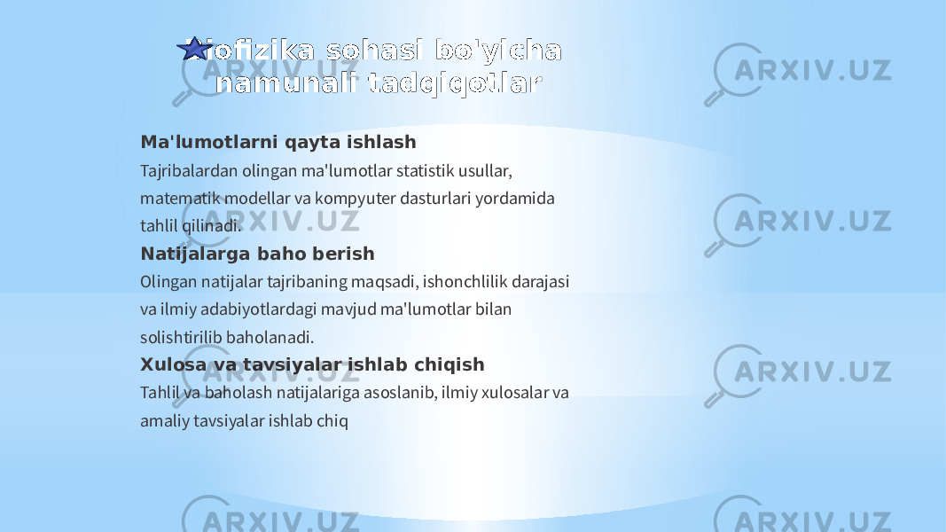 Biofizika sohasi bo&#39;yicha namunali tadqiqotlar Ma&#39;lumotlarni qayta ishlash Tajribalardan olingan ma&#39;lumotlar statistik usullar, matematik modellar va kompyuter dasturlari yordamida tahlil qilinadi. Natijalarga baho berish Olingan natijalar tajribaning maqsadi, ishonchlilik darajasi va ilmiy adabiyotlardagi mavjud ma&#39;lumotlar bilan solishtirilib baholanadi. Xulosa va tavsiyalar ishlab chiqish Tahlil va baholash natijalariga asoslanib, ilmiy xulosalar va amaliy tavsiyalar ishlab chiq 