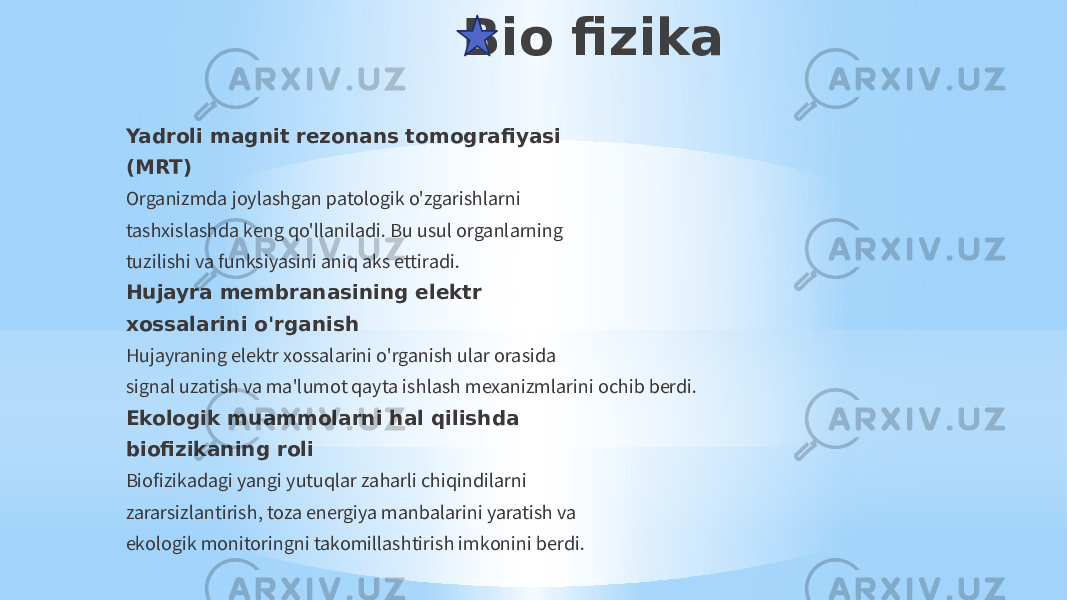 Bio fizika Yadroli magnit rezonans tomografiyasi (MRT) Organizmda joylashgan patologik o&#39;zgarishlarni tashxislashda keng qo&#39;llaniladi. Bu usul organlarning tuzilishi va funksiyasini aniq aks ettiradi. Hujayra membranasining elektr xossalarini o&#39;rganish Hujayraning elektr xossalarini o&#39;rganish ular orasida signal uzatish va ma&#39;lumot qayta ishlash mexanizmlarini ochib berdi. Ekologik muammolarni hal qilishda biofizikaning roli Biofizikadagi yangi yutuqlar zaharli chiqindilarni zararsizlantirish, toza energiya manbalarini yaratish va ekologik monitoringni takomillashtirish imkonini berdi. 