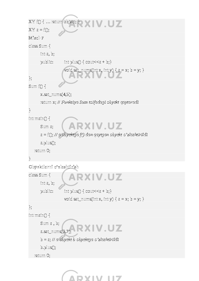XY f() { … return object; } XY a = f(); Misol-7 class Sum { int a, b; public: int plus() { cout<<a + b;} void set_nums(int x, int y) { a = x; b = y; } }; Sum f() { x.set_nums(4,5); return x; // Funksiya Sum toifadagi obyekt qaytaradi } int main() { Sum a; a = f(); // a obyektga f() dan qaytgan obyekt o’zlashtirildi a.plus(); return 0; } Obyektlarni o’zlashtirish class Sum { int a, b; public: int plus() { cout<<a + b;} void set_nums(int x, int y) { a = x; b = y; } }; int main() { Sum a , b; a.set_nums(3,2); b = a; // a obyekt b obyektga o’zlashtirildi b.plus(); return 0; 
