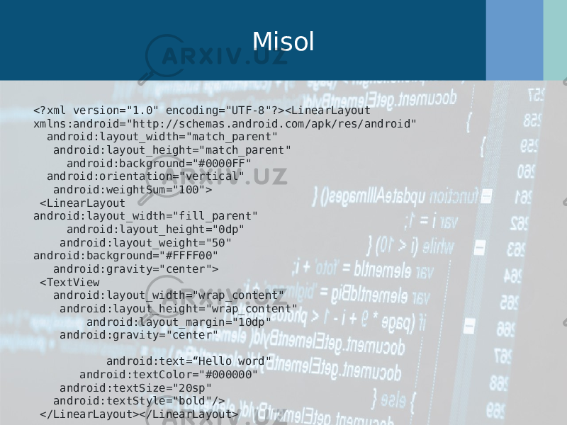 Misol <?xml version=&#34;1.0&#34; encoding=&#34;UTF-8&#34;?><LinearLayout xmlns:android=&#34;http://schemas.android.com/apk/res/android&#34; android:layout_width=&#34;match_parent&#34; android:layout_height=&#34;match_parent&#34; android:background=&#34;#0000FF&#34; android:orientation=&#34;vertical&#34; android:weightSum=&#34;100&#34;> <LinearLayout android:layout_width=&#34;fill_parent&#34; android:layout_height=&#34;0dp&#34; android:layout_weight=&#34;50&#34; android:background=&#34;#FFFF00&#34; android:gravity=&#34;center&#34;> <TextView android:layout_width=&#34;wrap_content&#34; android:layout_height=&#34;wrap_content&#34; android:layout_margin=&#34;10dp&#34; android:gravity=&#34;center&#34; android:text=“Hello word&#34; android:textColor=&#34;#000000&#34; android:textSize=&#34;20sp&#34; android:textStyle=&#34;bold&#34;/> </LinearLayout></LinearLayout> 